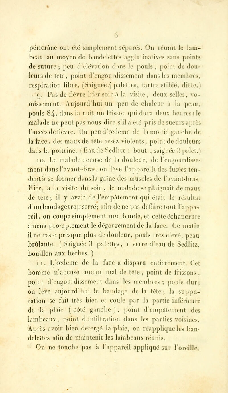 péricrànc ont clé siniplcnicnl £t•J);^r(■■^. On icunit ic Jam- bcau ;iu moyen de Ijandelelles agglulinalives sans points de suture ; peu d'élévation dans le pouls , point de dou- leurs de lète, point d'engourdissement dansJes membres, respiration libre. (Saignée4 palettes, tartre slibié. di(lc./ g. Pas de fic'vrc hier soir ii la visite , deux selles, vo- missement. Aujourd'hui un peu de chaleur ;i la peau. pouls 84, dans la nuit un frisson qui dura deux heures: le malade ne peut pas nous dire s'il a été pris de sueurs après l'accès de fii'vre. Un peu d'œdème de la moitié gauche de la face , des maux de tète assez violents, point de douleurs dans la poitrine. (Eaudc Sedlilz 1 l^out., saignée 3palet.) 10. Le malade accuse de la douleur, de l'engourdisse- ment d;insravant-bras, on lève l'appareil; des fusées ten- dent à se former dans la gaîne des muscles de ravant-bras. Hier, à la visite du soir , le malade se plaignait de maux de tète; il y avait de l'empâtement qui était le résultat d'unbandagetrop serré; afin de ne pas défaire tout l'appa- reil, on coupa simplement une bande, et cette échancrurc amena promptement le dégorgement de la face. Ce matin il ne reste presque plus de douleur, pouls très élevé, peau brûlante. ( Saignée 3 palettes, i verre d'eau de Sediitz, bouillon aux herbes. ) 11. L'oedème de la face a disparu entièrement. Cut homme n'accuse aucun mal de tôle, point de frissons. point d'engourdissement dans les membres ; pouls dur; on lève aujourd'hui le bandage delà tète; la suppu- ration se fait très bien et coule |)ar la partie inférieure de la plaie ( côté giHiche 1 . point d'empâtement des lambeaux, point d'infdlration dans les parties voisines. Après avoir bien délergé la plaie, on réapplique les ban- delettes afm de maintenir les lambeaux réunis. On ne touche pas à l'appareil appliqué sur l'oreille.