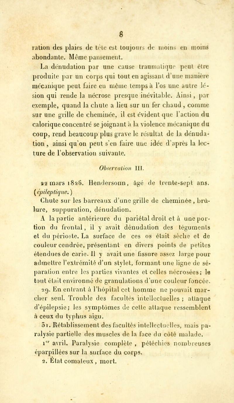 6 ration des plaies de tc^e est lollJom^ de iiioiri- en moins abondante. Même pansement. La dénudation par une cause Iraumalique peut èlre produite ])ar un corps qui tout en agissant d'une manière mécanique peut faire eu même temps à l'os une autre lé- sion qui rende la nécrose presque inévitable. Ainsi , par exemple, quand la cbute a lieu sur un fer cbaud , comme sur une grille de cbeminée, il est évident que l'action du calorique concentré se joignant à la violence mécanique du coup, rend beaucoup plus grave le résultat de la dénuda- tion , ainsi qu'on peut s'en faire une idée d après la lec- ture de l'observation suivante. Observalioii III. 82 mars iSsf). Hendersonn, âgé de Irente-sept ans. ( épileptique. ) Chute sur les barreaux d'une grille de cheminée , brû- lure, suppuration, dénudalion. A la partie antérieure du pariétal droit et à une por- tion du frontal, il y avait dénudalion des téguments et du périoste. La surface de ces os était sèche et de couleur cendrée, présentant en divers points de petites étendues de carie. Il y avait une fissure assez large pour admettre l'extrémité d'un stylet, formant une ligne de sé« paralion entre les parties vivantes et celles nécrosées; le tout était environné de granulations d'une couleur foncée. 29. En entrant à l'hôpital cet homme ne pouvait mar- cher seul. Trouble des facultés intellectuelles ; attaque d'épilepsie; les symptômes de celle allaque ressemblent à ceux du typhus aigu. 3i. Rétablissement des facultés intellcclucllos, mais pa- ralysie partielle des muscles de la face du côté malade. 1 avril. Paralysie complète , péléchios non)breuses éparpillées sur la surface du corps. 2. État comateux , mort.