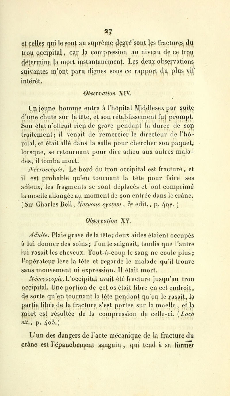 «7 ç^ ççUe? qui le $op^ au si^prên^ç ^çgré soi^t \es fraciurçs du trou occipital, car Jla compression au niveau de ce trp^ déî;eri;iljuç ],a mprt ipstantanéi^ien^;. Les deux observations si^iyantes ra'on|; paru dignes sous ce rappo^-l; c(u plus yiif intérêt. Observation XIV. U^ jeune homnie entra à l'hôpital Middlesex par suite d'upe chute sur la tête, et son rétablissernent fu^ prompt. Son état n'offrait i^ien de grave pendant la durée de sop traitement; il venait de remercier le directeur de l'hô- pilal, et était allé dans la salle pour chercher son paquet, lorsque, se retournant pour dire adieu aux autres mala- des, il tomba mort. Nécroscopie. Le bord du trou occipital est fracturé , et il est probable qu'en tournant la tète pour faire ses adieux, les fragments se sont déplacés et ont comprimé la moelle allongée au moment de son entrée dans le crâne. (Sir Charles Bell, Neivous system , 3» édit., p. 4Q2. ) Observation XV. Adulte. Plaie grave de la tête ; deux aides étaient occupés à lui donner des soins; l'unie saignait, tandis que l'aulre lui rasait les cheveux. Tout-à-coup le sang ne coule plus ; l'opérateur lève la tète et regarde le malade qu'il trouve sans mouvement ni expression. Il était mort. iVecro^co^ze. L'occipital avait été fracturé jusqu'au trou occipital. Une portion de cet os était libre en cet endroit, de sorte qu'en tournant la tête pendant qu'on le rasait, |a par|ie lilare, de la fracture s'est portée sur la moelle , et 1^ mort est résultée de la compression de celle-ci. {Locà cit., p. 4o5.) L'un des dangers de l'acte mécanique de la fracture du crâne est i'épaucheïiqient ganguiri, qui teud à stî fprnjer