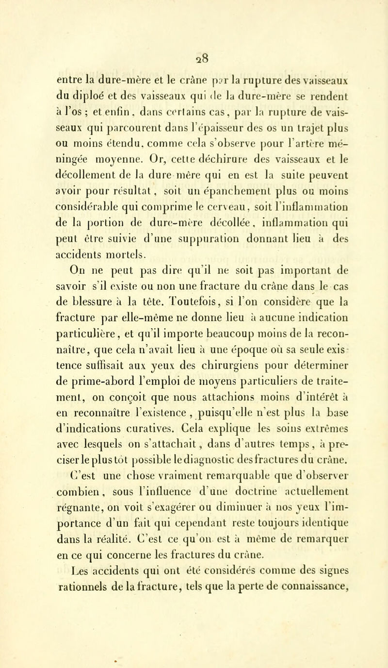 a8 entre la dure-mère et le crâne pjr la rupture des vaisseaux du diploé et des vaisseaux qui de la dure-mère se rendent à l'os ; et enfin . dans ccrlains cas, par la rupture de vais- seaux qui ])arcourent dans l'c'paisseur des os un trajet plus ou moins étendu, comme cela s'observe pour l'artire mé- ningée moyenne. Or, cette déchirure des vaisseaux et le décollement de la dure mère qui en est la suite peuvent avoir pour résultat, soit un épanchemenl plus ou moins considérable qui comprime le cerveau, soit rinflamtnalion de la portion de dure-mère décollée, inflammation qui peut être suivie d'une suppuration donnant lieu à des accidents mortels. On ne peut pas dire qu'il ne soit pas important de savoir s'il existe ou non une fracture du crâne dans le cas de blessure à la tête. Toutefois, si l'on considère que la fracture par elle-même ne donne lieu à aucune indication particulière, et qu'il importe beaucoup moins de la recon- naître, que cela n'avait lieu à une époque où sa seule exis tence suffisait aux yeux des chirurgiens pour déterminer de prime-abord l'emploi de moyens particuliers de traite- ment, on conçoit que nous attachions moins d'intérêt à en reconnaître l'existence , puisqu'elle n'est plus la base d'indications curatives. Cela explique les soins extrêmes avec lesquels on s'attachait, dans d'autres temps, à pré- ciser le plus tôt possible le diagnostic des fractures du crâne. (i'est une chose vraiment remarquable que d'observer combien, sous l'influence d'une doctrine nctuellement régnante, on voit s'exagérer ou diminuer ;i nos yeux l'im- portance d'un fait qui cependant reste toujours identique dans la réalité. C'est ce qu'on est à même de remarquer en ce qui concerne les fractures du crâne. Les accidents qui ont été considérés comme des signes rationnels de la fracture, tels que la perte de connaissance,