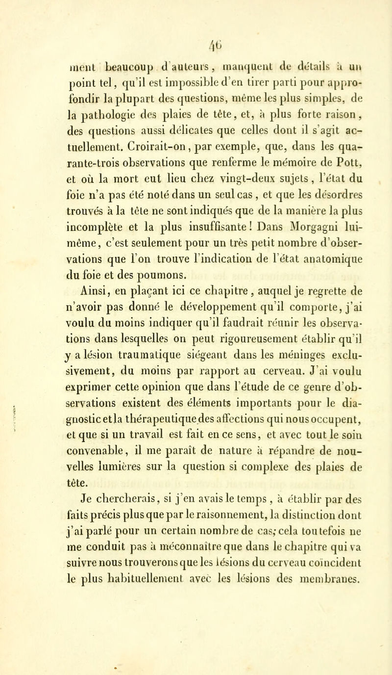 4G inenl beaucoup dauleurs, inanqueul de détails à uit point tel, qu'il est impossible d'en tirer parti pour appro- fondir la plupart des questions, même les plus simples, de la pathologie des plaies de tête, et, à plus forte raison, des questions aussi délicates que celles dont il s'agit ac- tuellement. Croirait-on, par exemple, que, dans les qua- rante-trois observations que renferme le mémoire de Pott, et oii la mort eut lieu chez vingt-deux sujets, l'état du foie n'a pas été noté dans un seul cas , et que les désordres trouvés à la tète ne sont indiqués que de la manière la plus incomplète et la plus insuffisante ! Dans Morgagni lui- même, c'est seulement pour un très petit nombre d'obser- vations que l'on trouve l'indication de l'état anatomique du foie et des poumons. Ainsi, en plaçant ici ce chapitre, auquel je regrette de n'avoir pas donné le développement qu'il comporte, j'ai voulu du moins indiquer qu'il faudrait réunir les observa- tions dans lesquelles on peut rigoureusement établir qu'il y a lésion traumatique siégeant dans les méninges exclu- sivement, du moins par rapport au cerveau. J'ai voulu exprimer cette opinion que dans l'étude de ce genre d'ob- servations existent des éléments importants pour le dia- gnostic etla thérapeutiquedes affections qui nous occupent, et que si un travail est fait en ce sens, et avec tout le soin convenable, il me paraît de nature à répandre de nou- velles lumières sur la question si complexe des plaies de tête. Je chercherais, si j'en avais le temps, à t-tablir par des faits précis plus que par le raisonnement, la distinction dont j'ai parlé pour un certain nombre de cas; cela toutefois ne me conduit pas à méconnaître que dans le chapitre qui va suivre nous trouverons que les lésions du cerveau coïncident le plus habituellement avec les lésions des membranes.