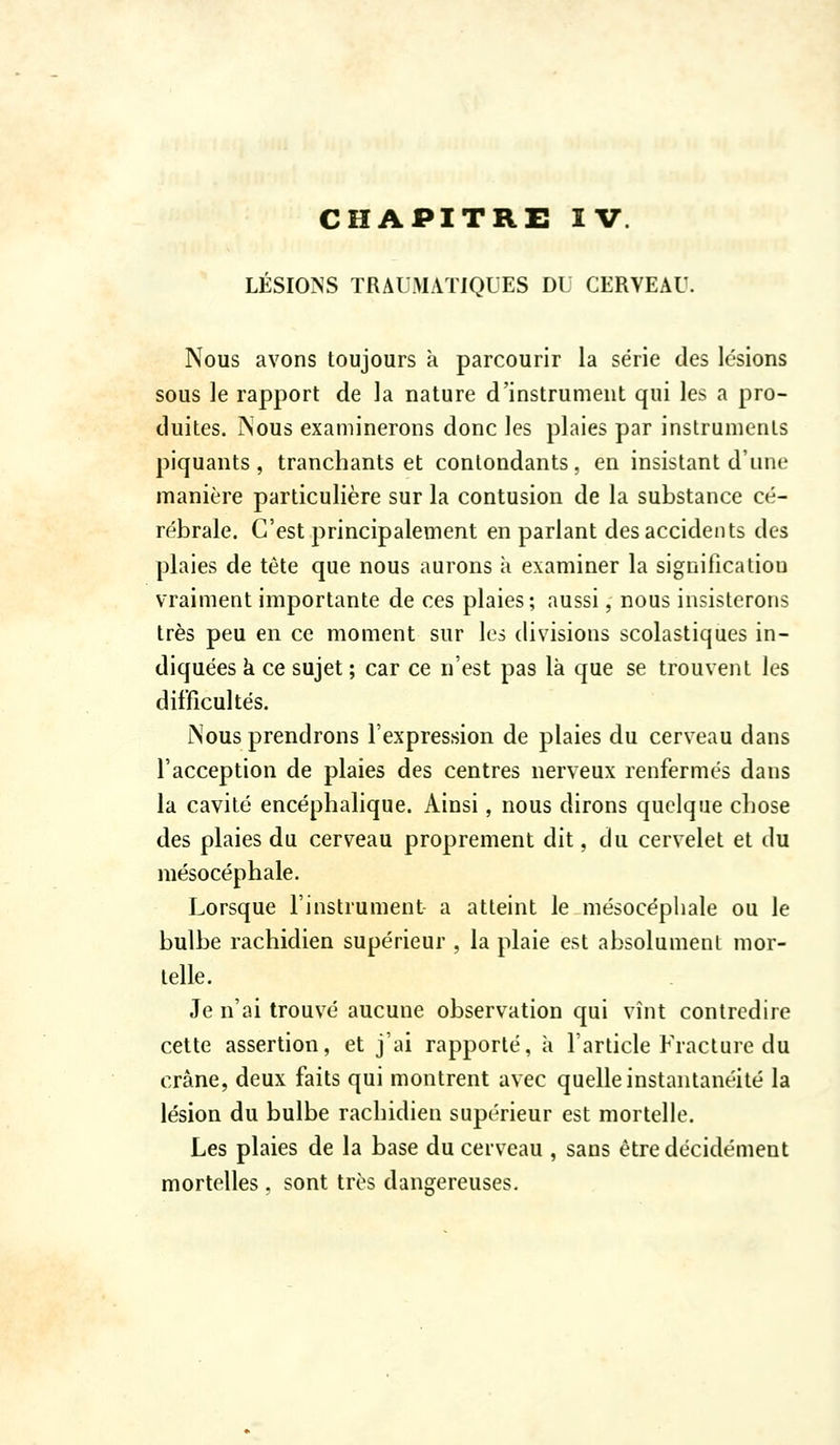 LÉSIONS TRAUMAÏIQUES DU CERVEAU. Nous avons toujours k parcourir la série des lésions sous le rapport de la nature d'instrument qui les a pro- duites. Nous examinerons donc les plaies par instruments piquants, tranchants et contondants, en insistant d'une manière particulière sur la contusion de la substance cé- rébrale. C'est principalement en parlant des accidents des plaies de tête que nous aurons à examiner la signification vraiment importante de ces plaies; aussi, nous insisterons très peu en ce moment sur les divisions scolastiques in- diquées k ce sujet ; car ce n'est pas là que se trouvent les difficultés. Nous prendrons l'expression de plaies du cerveau dans l'acception de plaies des centres nerveux renfermés dans la cavité encéphalique. Ainsi, nous dirons quelque chose des plaies du cerveau proprement dit, du cervelet et du mésocéphale. Lorsque l'instrument a atteint le mésocépliale ou le bulbe rachidien supérieur , la plaie est absolument mor- telle. Je n'ai trouvé aucune observation qui vînt contredire cette assertion, et j'ai rapporté, k l'article Fracture du crâne, deux faits qui montrent avec quelle instantanéité la lésion du bulbe rachidien supérieur est mortelle. Les plaies de la base du cerveau , sans être décidément mortelles, sont très dangereuses.