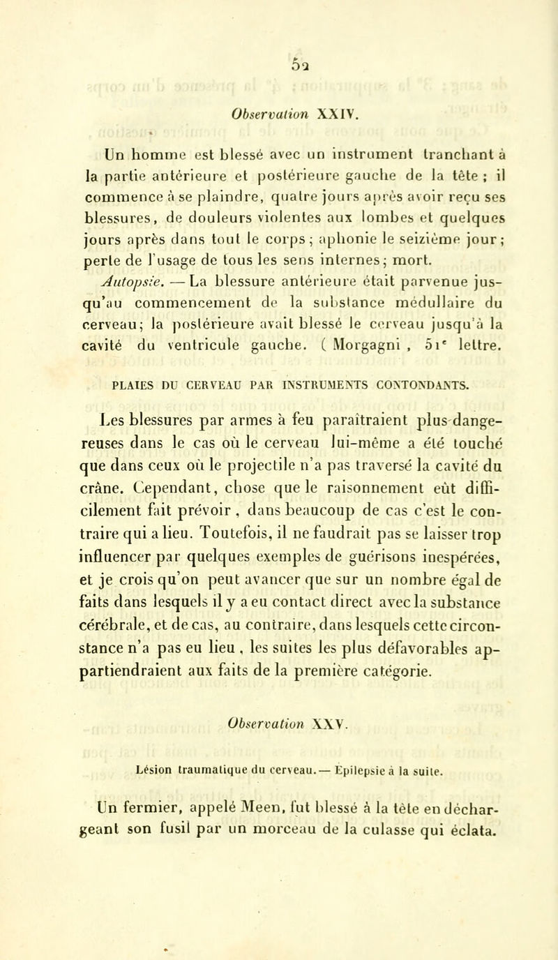 5q Observation XXIV. Un homme est blessé avec un instrument tranchant à la partie antérieure et postérieure gauche de la tête ; il commence à se plaindre, quatre jours après avoir reçu ses blessures, de douleurs violentes aux lombes et quelques jours après dans tout le corps; aphonie le seizième jour; perte de l'usage de tous les sens internes j mort. Autopsie. —La blessure antérieure était parvenue jus- qu'au commencement de la substance médullaire du cerveau; la postérieure avait blessé le corveau jusqu'à la cavité du ventricule gauche. ( Morgagni , 5i* lettre. PLAIES DU CERVEAU PAR INSTRUMENTS CONTONDANTS. Les blessures par armes à feu paraîtraient plus dange- reuses dans le cas où le cerveau lui-même a été louché que dans ceux où le projectile n'a pas traversé la cavité du crâne. Cependant, chose que le raisonnement eût diffi- cilement fait prévoir , dans beaucoup de cas c'est le con- traire qui a lieu. Toutefois, il ne faudrait pas se laisser trop influencer par quelques exemples de guérisons inespérées, et je crois qu'on peut avancer que sur un nombre égal de faits dans lesquels il j a eu contact direct avecla substance cérébrale, et de cas, au contraire, dans lesquels cette circon- stance n'a pas eu lieu , les suites les plus défavorables ap- partiendraient aux faits de la première catégorie. Observation XXV. Lésion traumalique du cerveau.— Epilepsie à la suite. Un fermier, appelé Meen, l'ut blessé à la tète en déchar- geant son fusil par un morceau de la culasse qui éclata.