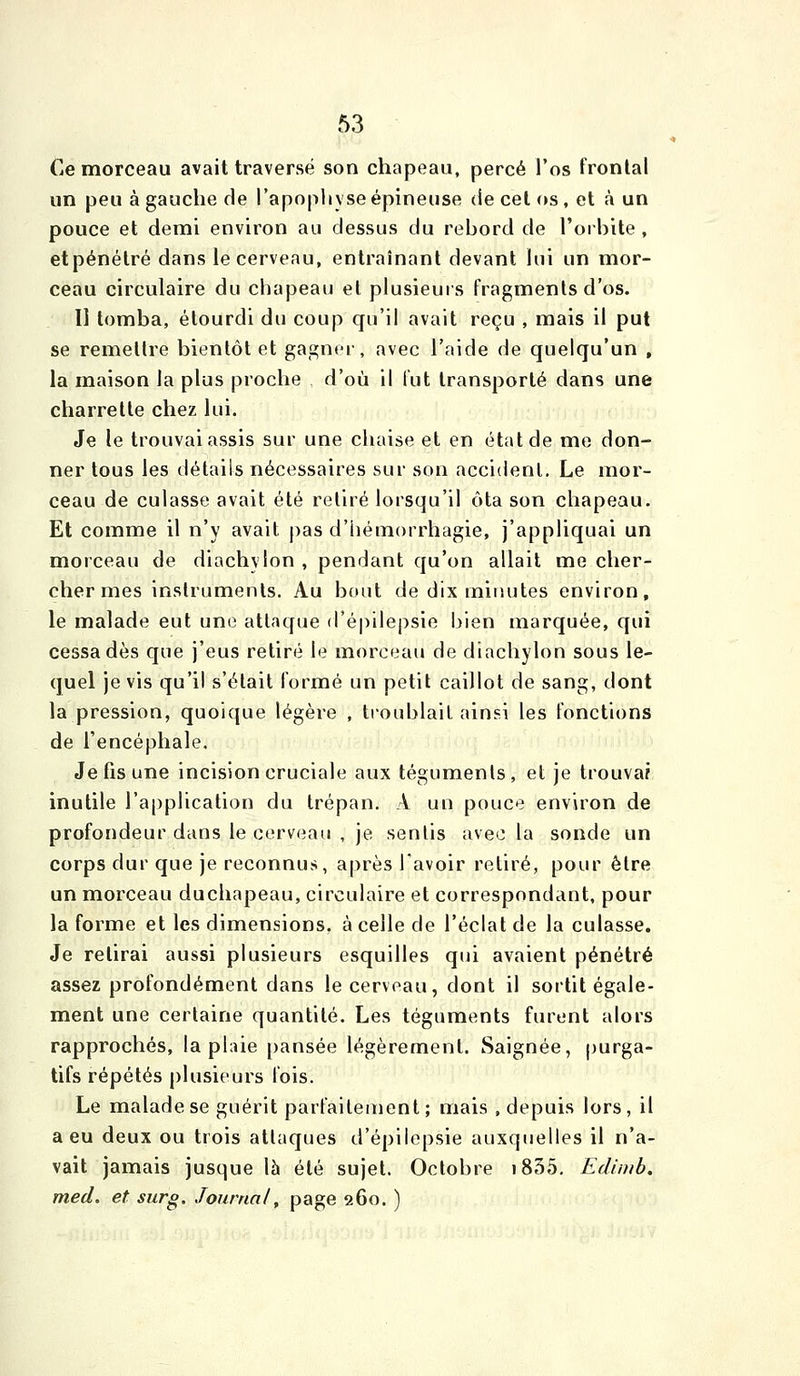 Ce morceau avait traversé son chapeau, percé l'os frontal un peu à gauche de l'apoiihyse épineuse de cet os, et à un pouce et demi environ au dessus du rebord de l'orbite , etpénétré dans le cerveau, entraînant devant lui un mor- ceau circulaire du chapeau et plusieurs fragments d'os. Il tomba, étourdi du coup qu'il avait reçu , mais il put se remettre bientôt et gagner, avec l'aide de quelqu'un , la maison la plus proche d'où il lut transporté dans une charrette chez lui. Je le trouvai assis sur une chaise et en état de me don- ner tous les détails nécessaires sur son accident. Le mor- ceau de culasse avait été retiré lorsqu'il ôta son chapeau. Et comme il n'y avait pas d'iiémorrhagie, j'appliquai un morceau de diachylon , pendant qu'on allait me cher- cher mes instruments. Au bout de dix mitîutes environ, le malade eut une attaque d'épilepsie bien marquée, qui cessa dès que j'eus retiré le morceau de diachylon sous le- quel je vis qu'il s'était formé un petit caillot de sang, dont la pression, quoique légère , troublait ainsi les fonctions de l'encéphale. Jefisuiîe incision cruciale aux téguments, et je trouvai inutile l'application du trépan. A un pouce environ de profondeur dans le cerveau , je senlis avec la sonde un corps dur que je reconnus, après l'avoir retiré, pour être un morceau duchapeau, circulaire et correspondant, pour la forme et les dimensions, à celle de l'éclat de la culasse. Je relirai aussi plusieurs esquilles qui avaient pénétré assez profondément dans le cerveau, dont il sortit égale- ment une certaine quantité. Les téguments furent alors rapprochés, la plaie pansée légèrement. Saignée, purga- tifs répétés plusieurs fois. Le malade se guérit parfaitement ; mais , depuis lors, il a eu deux ou trois attaques d'épilepsie auxquelles il n'a- vait jamais jusque \h été sujet. Octobre i835. Edinib. med. et sur g. Journal, page 260. )