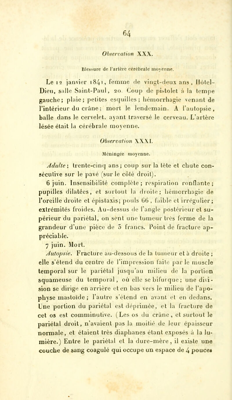 Observation XXX. Blessure de l'artère cérébrale moyenne. Le 12 janvier i84', femme de vingt-deux ans, llolcl- Dieu, salle Saint-Paul, 20. Coup de pistolet à la tempe gauche; plaie; petites es([uilles; héinorrhagie venant de l'intérieur du crâne; mort le lendemain. A l'autopsie, balle dans le cervelet, ayant traversé le cerveau. L'artère lésée était la cérébrale moyenne. Observation XXXI. Méningée moyenne. Adulte\ trente-cinq ans; coup sur la tête et chute con- sécutive sur le jiavé (sur le côlé droit). 6 juin. Insensibilité complète; respiration ronflante; pupilles dilatées, et surtout la droite; hémorrhagic de l'oreille droite et épistaxis; pt)uls 66 , faible et irrégulier; extrémités froides. Au-dessus de l'angle postérieur et su- périeur du pariétal, on sent une tumeur très ferme de la grandeur d'une pièce de 5 francs. Point de fracture ap- préciable. 7 juin. Mort. Autopsie. Fracture au-dessous de la tumeur et à droite ; elle s'étend du centre de l'impression laile parle muscle temporal sur le pariétal jusqu'au milieu de la portion squameuse du temporal, où elle se bifurque ; une di\i' sion se dirige en arrière et en bas vers le milieu de l'apo- physe mastoïde ; l'autre s'étend en avant et en dedans. Une portion du pariétal est déprimée, et la fracture de cet os est comminutive. (Les os du crâne, et surtout le pariétal droit, n'avaient pas la moitié de leur épaisseur normale, et étaient très diaphanes étant exposés à la lu- mière.) Entre le pariétal et la dure-mère, il existe une couche de sang coagulé qui occupe un espace de 4 pouce*