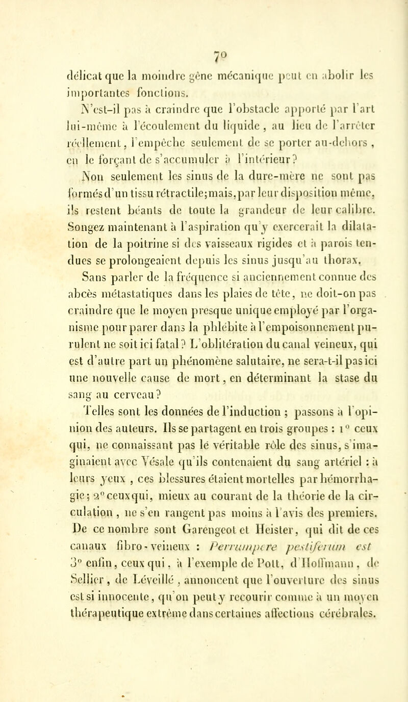 délicat que la moindre gène mécanique p^jul (u .ibolir les importantes fonctions. r\'est-il pus à craindre que l'obstacle ap[)ortc par l'art Jui-mème à 1 écoulement du li(juide , au lieu de l'arrêter réellement, rempêchc seulement de se porter au-deliors , en le forçant de s'accumuler ii l'intérieur? Non seulement les sinus de la dure-mère ne sont pas formésd un tissu rétractilejmais,par leur disposition même, ils restent béants de toute la grandeur de leur calibre. Songez maintenant à l'aspiration qu'y exercerait la dilata- tion de la poitrine si des vaisseaux rigides et ii parois ten- dues se prolongeaient depuis les sinus jusqu'au iborax. Sans parler de la fréquence si anciennement connue des abcès métastatiques dans les plaies de tète, ne doit-on pas craindre que le moyen presque unique employé par l'orga- nisme pour parer dans la pblébite àrcmpoisonnement pu- rulent ne soit ici fatal? L oblitération du canal veineux, qui est d'autre part un phénomène salutaire, ne sera-t-ilpasici une nouvelle cause de mort, en déterminant la stase du sang au cerveau? Telles sont les données de l'induction ; passons à lopi- niondes auteurs. Ils se partagent en trois groupes : i ceux qui, ne connaissant pas lé véritable rôle des sinus, s'ima- ginaient avec Vésale qu'ils contenaient du sang artériel : à leurs yeux , ces blessures étaient mortelles parbémorrba- gie; 2ceuxqui, mieux au courant de la théorie de la cir- culation , ne s'en rangent pas moins ii lavis des premiers. De ce nombre sont Garengeotet Heister, qui dit de ces canaux fibro-veineux : Pevruiiipire pcslifciuiii est 3 cnlin, ceux qui, a l'exemple de Pott, d llolfmann, de Sellier , de béveillé , annoncent que louverture des sinus est si innocente, qu'on peut y recourir comme ii un moyen thérapeutique extrême dans certaines affections cérébrales.