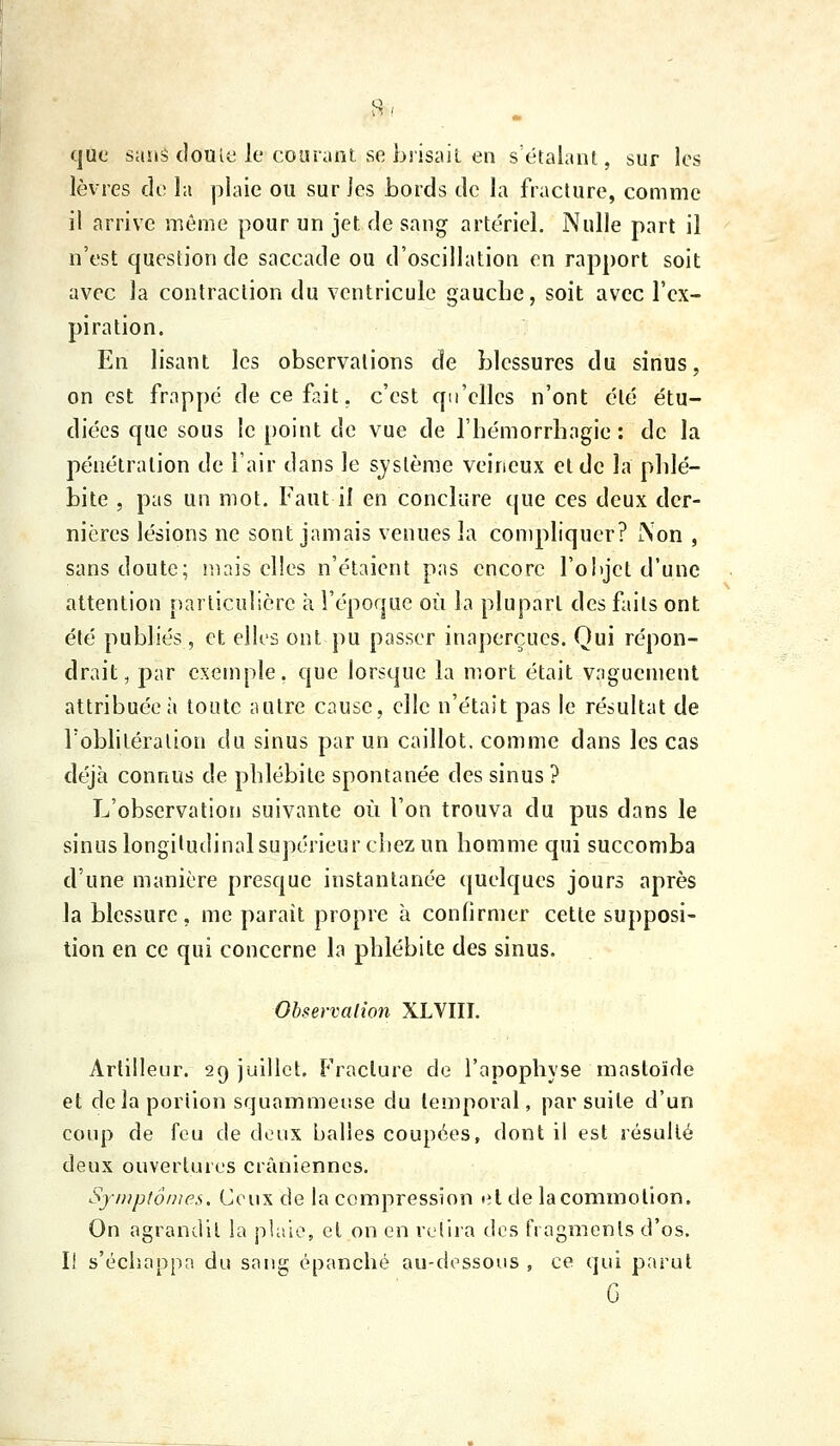 que saiis (louic le cour.int se brisait en sétaliiiU, sur les lèvres de la plaie ou sur les bords de la fracture, comme il arrive même pour un jet de sang artériel. Nulle part il n'est question de saccade ou d'oscillation en rapport soit avec la contraction du ventricule gauche, soit avec l'ex- piration. En lisant les observations de blessures du sinus, on est frappé decef?.it, c'est qu'elles n'ont clé étu- diées que sous le point de vue de l'hémorrliagie : de la pénétration de l'air dans le système veineux et de la phlé- bite , pas un mot. Faut il en conclure (jue ces deux der- nières lésions ne sont jamais venues la compliquer? i\on , sans doute; iiKiis elles n'étaient pas encore l'ohjct d'une attention particulière à l'époque où la plupart des faits ont été publiés , et elles ont pu passer inaperçues. Qui répon- drait, par exemple, que lorsque la mort était vaguement attribuée;» toute autre cause, elle n'était pas le résultat de l'oblitération du sinus par un caillot, comme dans les cas déjà connus de phlébite spontanée des sinus ? L'observation suivante où l'on trouva du pus dans le sinus longitudinal supérieur cliez un homme qui succomba d'une manière presque instantanée quelques jours après la blessure, me parait propre h confirmer cette supposi- tion en ce qui concerne la phlébite des sinus. Observation XLVIII. Artilleur. 29 juillet. Fracture de l'apophyse ranstoïde et delà portion squammeuse du temporal, par suite d'un coup de feu de deux balles coupées, dont il est résulté deux ouvertures crâniennes. Syi)ip(ômes. Ceux de la compression et de la commotion. On agrandit la pUiie, et on en reiii-a des fragments d'os, I! s'échappa du sang épanché au-dessous , ce qui parut G