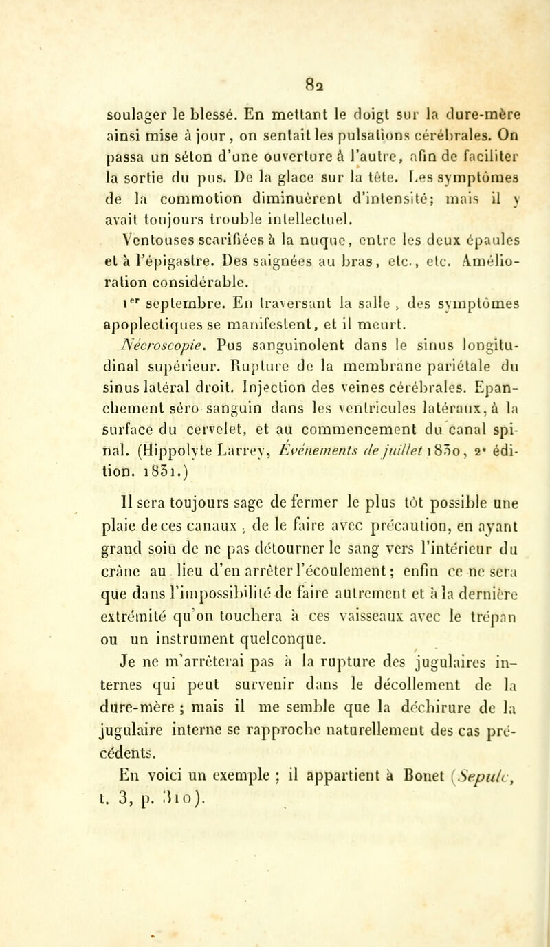 soulager le blessé. En mettant le doigt sur la dure-mère ainsi mise à jour , on sentait les pulsations cérébrales. On passa un séton d'une ouverture à l'autre, afm de faciliter la sortie du pus. De la glace sur la tête. Les symptômes de la commotion diminuèrent d'intensité; mais il y avait toujours trouble intellectuel. Ventouses scarifiées h la nuque, entre les deux épaules et à l'épigastre. Des saignées au bras, etc., etc. Amélio- ration considérable. i*' septembre. En traversant la salle , dos symptômes apoplectiques se manifestent, et il meurt. ISècroscopie. Pus sanguinolent dans le sinus longitu- dinal supérieur. Piuplure de la membrane pariétale du sinus latéral droit. Injection des veines cérébrales. Epan- chement séro sanguin dans les ventricules latéraux, à la surface du cervelet, et au commencement du canal spi- nal. (Hippolyle Larrey, Evénements de juUJet \^l)o^ 2* édi- tion. iSôi.) 11 sera toujours sage de fermer le plus tôt possible une plaie de ces canaux ; de le faire avec précaution, en ayant grand soiii de ne pas délourner le sang vers l'intérieur du crâne au lieu d'en arrêter l'écoulement; enfin ce ne sera que dans l'impossibilité<:le faire autrement et à la dernière extrémité qu'on touchera à ces vaisseaux avec le trépan ou un instrument quelconque. Je ne m'arrêterai pas à la rupture des jugulaires in- ternes qui peut survenir dans le décollement de la dure-mère ; mais il me semble que la déchirure de la jugulaire interne se rapproche naturellement des cas pré- cédents. En voici un exemple ; il appartient à Bonet iSepuU, t. 3, p. .'ho).