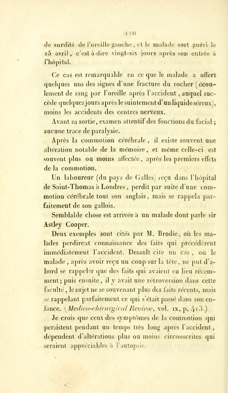 de surdilé de rorcllle gaucho, cl le malade sort cuéii le 20 avril , c'est à dire vingl-slx jours après .son entrée à riiôpilui. Ce cas est remarquaLle en ce que le malade a offert quelques uns des signes d'une fracture du rociier f écou- lement de sang par l'oreille après l'accident, auquel suc- cède quelquesjours après le suintement d'un liquide séreux), moins les accidents des centres nerveux. Avant sa sortie, examen attentif des fonctions du facial ; aucune trace de paralysie. Après la commotion cérébrale , il existe souvent une altération notable de la mémoire, et même celle-ci est souvent plus ou moins atfectée, après les premiers effets de la commotion. Un laboureur (du pays de Galles) reçu dans l'hùpital de Saint-Thomas h Londres, perdit par suite d'une com- motion cérébrale tout son anglais, mais se rappela par- faitement de son gallois. Semblable chose est arrivée à un malade dont parle sir Aslley Cooper. Deux exemples sont cités par M. Brodie. où les ma- lades perdirent connaissance des laits qui précédèrent immédiatement l'accident, Desault cite un cas , où le malade , après avoir reçu un coup sur la tète, ne put d'a- bord se rappeler que des faits qui avaient eu lieu récem- ment; puis ensuite, il y avait une rétroversion dans cette faculté, le sujet ne se souvenant plus des faits récents, mais se rappelant parfaitement ce qui s'était passé dans son en- fance. [^iMe(lic()-c/iirnrgic(tllieviciv. vol, ix.p. 4i3.) Je crois que ceux des symptômes de la comniolion qui persistent pendant un temps très long après 1 accident, dépendent d'altérations plus ou moins circonscrites qui seraient appréciables à fautopsic.