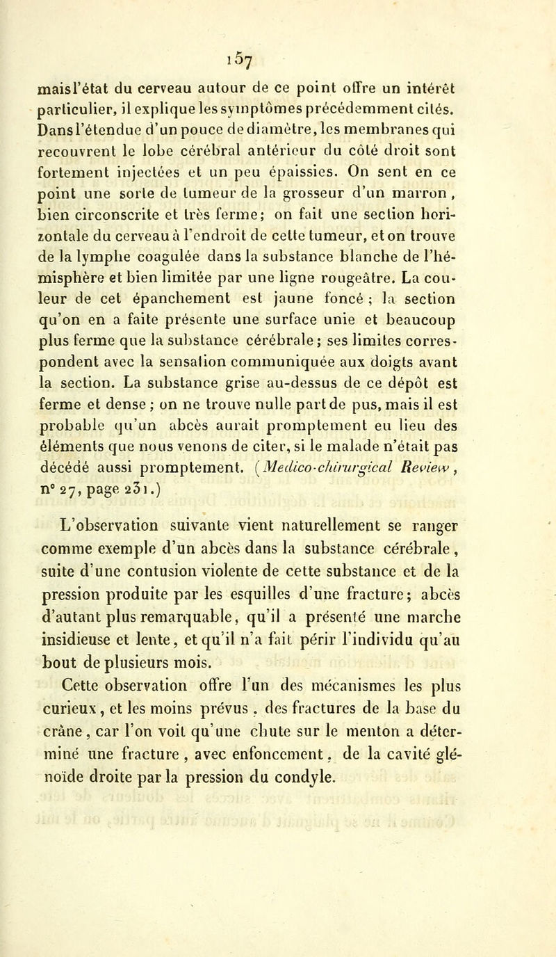 maisTétat du cerveau autour de ce point offre un intérêt particulier, il explique les symptômes précédemment cités. Dansl'étendue d'un pouce de diamètre, les membranes qui recouvrent le lobe cérébral antérieur du côté droit sont fortement injectées et un peu épaissies. On sent en ce point une sorte de tumeur de la grosseur d'un marron, bien circonscrite et très ferme; on fait une section hori- zontale du cerveau à l'endroit de celte tumeur, et on trouve de la lymphe coagulée dans la substance blanche de l'hé- misphère et bien limitée par une ligne rougeâtre. La cou- leur de cet épanchement est jaune foncé ; l;i section qu'on en a faite présente une surface unie et beaucoup plus ferme que la substance cérébrale ; ses limites corres- pondent avec la sensation communiquée aux doigts avant la section. La substance grise au-dessus de ce dépôt est ferme et dense ; on ne trouve nulle part de pus, mais il est probable qu'un abcès aurait promptement eu lieu des éléments que nous venons de citer, si le malade n'était pas décédé aussi promptement. [Medico-chirurgical Rei'iew, n' 27, page 231.) L'observation suivante vient naturellement se ranger comme exemple d'un abcès dans la substance cérébrale , suite d'une contusion violente de cette substance et de la pression produite par les esquilles d'une fracture; abcès d'autant plus remarquable, qu'il a présenté une marche insidieuse et lente, et qu'il n'a fait périr l'individu qu'au bout de plusieurs mois. Cette observation offre l'un des mécanismes les plus curieux, et les moins prévus. des fractures de la base du crâne, car l'on voit qu'une chute sur le menton a déter- miné une fracture , avec enfoncement. de la cavité glé- noide droite parla pression du condyle.