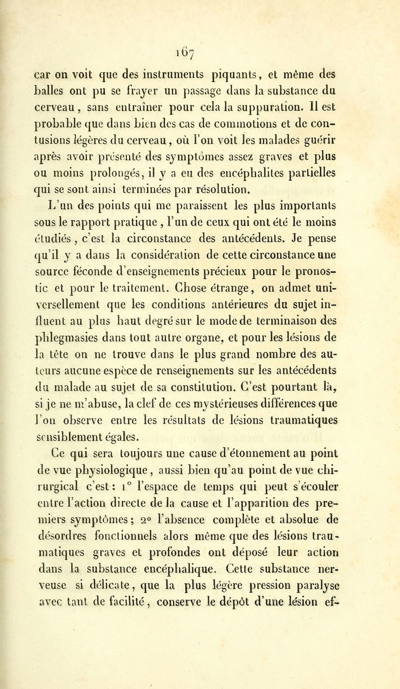 car on voit que des instruments piquants, et même des balles ont pu se frayer un passage dans la substance du cerveau , sans entraîner pour cela la suppuration. 11 est probable que dans bien des cas de commotions et de con- tusions légères du cerveau, où l'on voit les malades guérir après avoir présenté des symptômes assez graves et plus ou moins prolongés, il y a eu des encéphalites partielles qui se sont ainsi terminées par résolution. L'un des points qui me paraissent les plus importants sous le rapport pratique , l'un de ceux qui ont été le moins étudiés 5 c'est la circonstance des antécédents. Je pense qu'il y a dans la considération de cette circonstance une source féconde d'enseignements précieux pour le pronos- tic et pour le traitement. Chose étrange, on admet uni- versellement que les conditions antérieures du sujet in- fluent au plus haut degré sur le mode de terminaison des phlegmasies dans tout autre organe, et pour les lésions de la tête on ne trouve dans le plus grand nombre des au- teurs aucune espèce de renseignements sur les antécédents du malade au sujet de sa constitution. C'est pourtant là, si je ne m'abuse, la clef de ces mystérieuses différences que l'on observe entre les résultats de lésions traumatiques sensiblement égales. Ce qui sera toujours une cause d'étonnement au point de vue physiologique , aussi bien qu'au point de vue chi- rurgical c'est: 1° l'espace de temps qui peut s'écouler entre l'action directe de la cause et l'apparition des pre* miers symptômes ; s» l'absence complète et absolue de désordres fonctionnels alors même que des lésions trau- matiques graves et profondes ont déposé leur action dans la substance encéphalique. Cette substance ner- veuse si délicate, que la plus légère pression paralyse avec tant de facilité, conserve le dépôt d'une lésion ef-