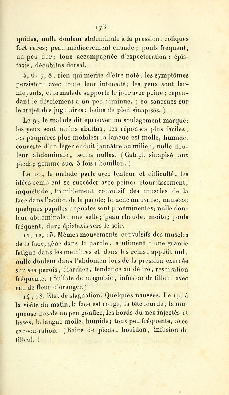 quides, nulle douleur abdominale à la pression, coliques fort rares; peau médiocrement chaude ; pouls fréquent, un peu dur; toux accompagnée d'expectoration; épis- taxis, décubitus dorsal. 5, 6, 7, 8, rien qui mérite d'être noté; les symptômes persistent avec toute leur intensité; les yeux sont lar- moyants, et le malade supjiorle le jour avec peine ; cepen- dant le dévoiement a un peu diminué. ( 20 sangsues sur le trajet des jugulaires ; bains de pied sinapisés. ) Le 9 , le malade dit éprouver un soulagement marqué; les yeux sont moins abattus, les réponses plus faciles, les paupières plus mobiles; la langue est molle, humide, couverte d'un léger enduit jaunâtre au milieu; nulle dou- leur abdominale, selles nulles. ( Catapl. sinapisé aux pieds; gomme suc. 3 fois; bouillon. ) Le 10, le malade parle avec lenteur et difficulté, les idées semb'cnt se succéder avec peine; alourdissement, inquiétude , tremblement convulsif des muscles de la face dans l'action de la parole; bouche mauvaise, nausées; quelques papilles linguales sont proéminentes; nulle dou- leur abdominale; une selle; peau chaude, moite; pouls fréquent, dur; épistaxis vers le soir, 11, 12, i3. Mêmes mouvements convulsifs des muscles de la face, gêne dans la parole , sintiment d'une grande fatigue dans les membres et dans les reins, appétit nul, nulle douleur dans l'abdomen lors de la pression exercée sur ses parois, diarrhée, tendance au délire, respiration fréquente. (Sulfate de magnésie, infusion de tilleul avec eau de fleur d'oranger.) i4, 18. État de stagnation. Quelques nausées. Le 19, à la visite du matin, laface est rouge, la tête lourde, lamu- queuse nasale un peu gonflée, les bords du nez injectés et lisses, la langue molle, humide; toux peu fréquente, avec expectoiation. (Bains de pieds, bouillon, infusion de tilleul. )