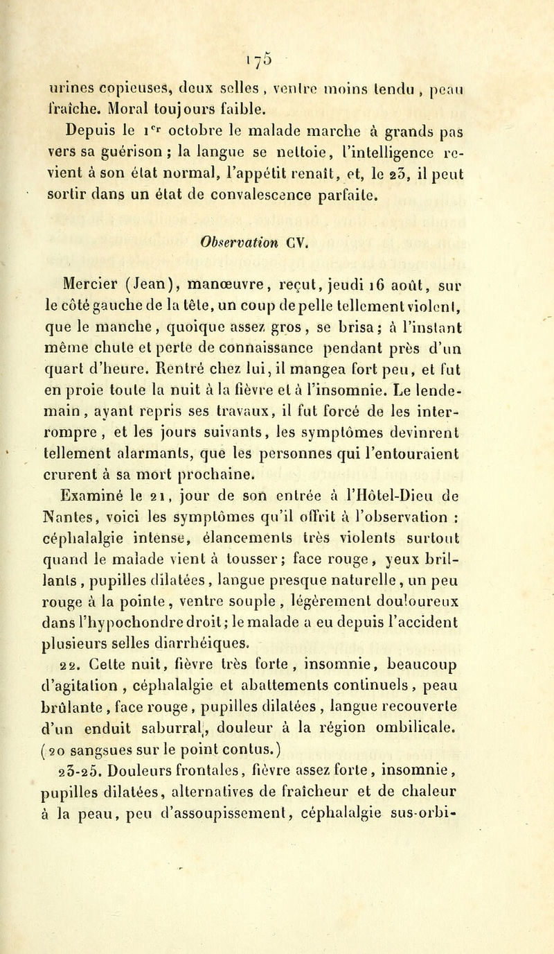 urines copieuses, deux selles , venire moins lendu , peau iVaiche. Moral toujours faible. Depuis le i''' octobre le malade marche à grands pas vers sa guérison ; la langue se nettoie, l'intelligence re- vient à son état normal, l'appétit renaît, et, le 25, il peut sortir dans un état de convalescence parfaite. Observation GV. Mercier (Jean), manœuvre, reçut, jeudi 16 août, sur le côté gauche de la tête, un coup de pelle tellement violonl, que le manche, quoique assez gros, se brisa; à l'inslant même chute et perte de connaissance pendant près d'un quart d'heure. Rentré chez lui, il mangea fort peu, et fut en proie toute la nuit à la fièvre et à l'insomnie. Le lende- main , ayant repris ses travaux, il fut forcé de les inter- rompre , et les jours suivants, les symptômes devinrent tellement alarmants, que les personnes qui l'entouraient crurent à sa mort prochaine. Examiné le 21, jour de son entrée à l'Hôtel-Dieu de Nantes, voici les symptômes qu'il offrit à l'observation : céphalalgie intense, élancements très violents surtout quand le malade vient à tousser; face rouge, yeux bril- lants , pupilles dilatées , langue presque naturelle, un peu rouge à la pointe , ventre souple , légèrement douloureux dans l'hypochondre droit; le malade a eu depuis l'accident plusieurs selles diarrhéiques. 22. Cette nuit, fièvre très forte, insomnie, beaucoup d'agitation , céphalalgie et abattements continuels, peau brûlante , face rouge , pupilles dilatées , langue recouverte d'un enduit saburral;, douleur à la région ombilicale. (20 sangsues sur le point contus.) 23-25. Douleurs frontales, fièvre assez forte, insomnie, pupilles dilatées, alternatives de fraîcheur et de chaleur à la peau, peu d'assoupissement, céphalalgie sus-orbi-