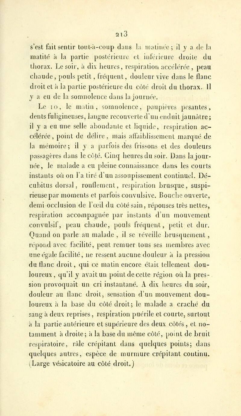 s'est fait sentir tout-k-coup dans la niatiiu'e; il y a de la matilé à la partie postérieure et inférieure droite du thorax. Le soir, à dix iieures, respiration accélérée , peau chaude, pouls petit, fréquent, douleur vive dans le flanc droit et à la partie postérieure du côté droit du thorax. Il y a eu de la somnolence dans la journée. Le 10, le matin, somnolence, paupières pesantes, dents fuligineuses, langue recouverte d'un enduit jaunâtre ; il j a eu une selle abondante et liquide, respiration ac- célérée , point de délire , mais affaiblissement marqué de la mémoire; il y a parfois des frissons et des douleurs passagères dans le côté. Cinq heures du soir. Dans la jour- née, le malade a eu pleine connaissance dan.s les courts instants où on l'a tiré d'un assoupissement continuel. Dé- cubitus dorsal, ronflement, respiration brusque, suspi- rieusepar moments et parfois convulsive. Bouche ouverte, demi occlusion de l'œil du côté sain, réponses très nettes, respiration accompagnée par instants d'un mouvement convulsif, peau chaude, pouls fréquent, petit et dur. Quand on parle au malade , il se réveille brusquement , répond avec facilité, peut remuer tous ses membres avec une égale facilité, ne ressent aucune douleur à la pression du flanc droit, qui ce matin encore était tellement dou- loureux , qu'il j avait un point de cette région où la pres- sion provoquait un cri instantané. A dix heures du soir, douleur au flanc droit, sensation d'un mouvement dou- loureux à la base du côté droit; le malade a craché du sang à deux reprises, respiration puérile et courte, surtout k la partie antérieure et supérieure des deux côtés , et no- tamment à droite ; k la base du même côté, point de bruit respiratoire, râle crépitant dans quelques points; dans quelques autres, espèce de murmure crépitant continu. (Large vésicatoire au côté droit.)