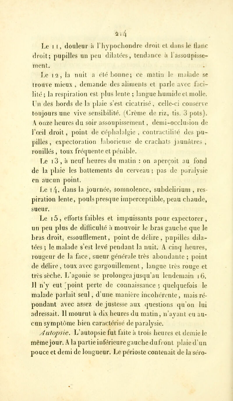 Le II, douleur ii l'iiypochondre droil cL chins le flanc droit; pupilles un peu dilatées, tendance à 1 assoupisse- ment. Le 12, la nuit a clé bonne; ce matin le malade se trouve mieux , demande des aliments et parle avec faci- jilc; la respiration est plus lente ; langue humide et molle. lu des bords de la plaie s'est cicatrisé, celle-ci conserve toujours une vive sensibilité, ((^rème de riz, tis. 3 [)Ols). A onze heures du soir assoupissement, demi-occlusion de Toeil droit, point de céphalalgie , contraclililé des pu- pilles, expectoration laborieuse de crachats jaunâtres , rouilles , toux fréquente et pénible. T.e i3 , à neuf heures du matin : on aperçoit au fond de la plaie les battements du cerveau ; pas de paralysie en aucun point. Le i4, dans la journée, somnolence, subdehrium , res- piration lente, pouls presque imperceptible, peau chaude, sueur. Le i5, efforts faibles et impuissants pour expectorer , un peu plus de difficulté à mouvoir le bras gauche que le bras droitj essoufflement, point de délire, pupilles dila- tées ; le malade s'est levé pendant la nuit. A cinq heures, rougeur de la face, sueur générale très abondante ; point de délire , toux avec gargouillement, langue très rouge et très sèche. L'agonie se prolongea jusqu'au lendemain i 6. 11 n'y eut 'point perte de connaissance ; quelquefois le malade parlait seul, d'une manière incohérente , mais ré- pondant avec assez de justesse aux questions cpi on lui adressait. 11 mourut à dix heures du matin, n'ayant eu au- cun symptôme bien caractérisé de paralysie. .■autopsie. L'autopsie fut faite à trois heures et demie le mêmejour. A la partie inférieure gauche du front ])!aie(rnn pouce et demi de longueur. Le périoste contenait de la séro-