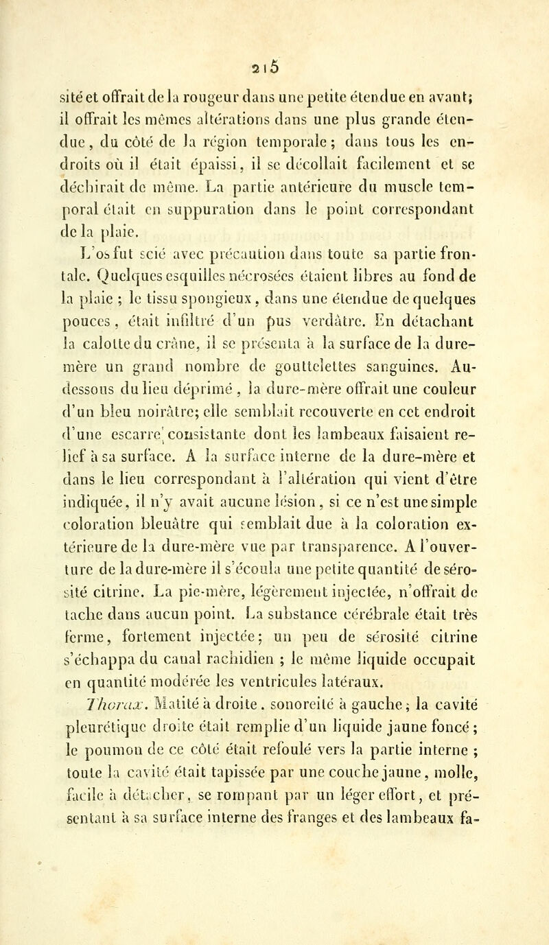 site et offrait de la rougeur dans une petite étendue en avant; il offrait les mômes altérations dans une plus grande éten- due, du côté de la région temporale; dans tous les en- droits où il était épaissi, il se décollait facilement et se déchirait de môme. La partie antérieure du muscle tem- poral était en supj)uration dans le point correspondant de la plaie. L'os fut scié avec précaution dans toute sa partie fron- tale. Quelques esquilles nécrosées étaient lilDres au fond de la plaie ; le tissu spongieux, dans une étendue de quelques pouces , était infiltré d'un pus verdàtrc. En détachant la calotte du crâne, il se présenta à la surface de la dure- mère un grand nombre de gouttelettes sanguines. Au- dessous du lieu déprimé , la dure-mère offrait une couleur d'un bleu noirâtre; elle semblait recouverte en cet endroit d'une escarre consistante dont les lambeaux faisaient re- lief à sa surface. A la surface interne de la dure-mère et dans le lieu correspondant à l'altération qui vient d'être indiquée, il n'y avait aucune lésion , si ce n'est une simple coloration bleuâtre qui semblait due à la coloration ex- térieure de la dure-mère vue par transparence. A l'ouver- ture de la dure-mère il s'écoula une petite quantité de séro- sité citrine. La pie-mère, légèrement injectée, n'offrait de tacbe dans aucun point. La substance cérébrale était très ferme, fortement injectée; un peu de sérosité citrine s'échappa du canal racbidien ; le môme liquide occupait en quantité modérée les ventricules latéraux. Thorax. Matité à droite. sonoreilé à gauche ; la cavité pleurétiquc droite était remplie d'un liquide jaune foncé ; le poumon de ce côté était refoulé vers la partie interne ; toute la cavité était tapissée par une coucbe jaune, molle, facile à détacher, se rompant par un léger effort, et pré- sentant a sa surface interne des franges et des lambeaux fa-