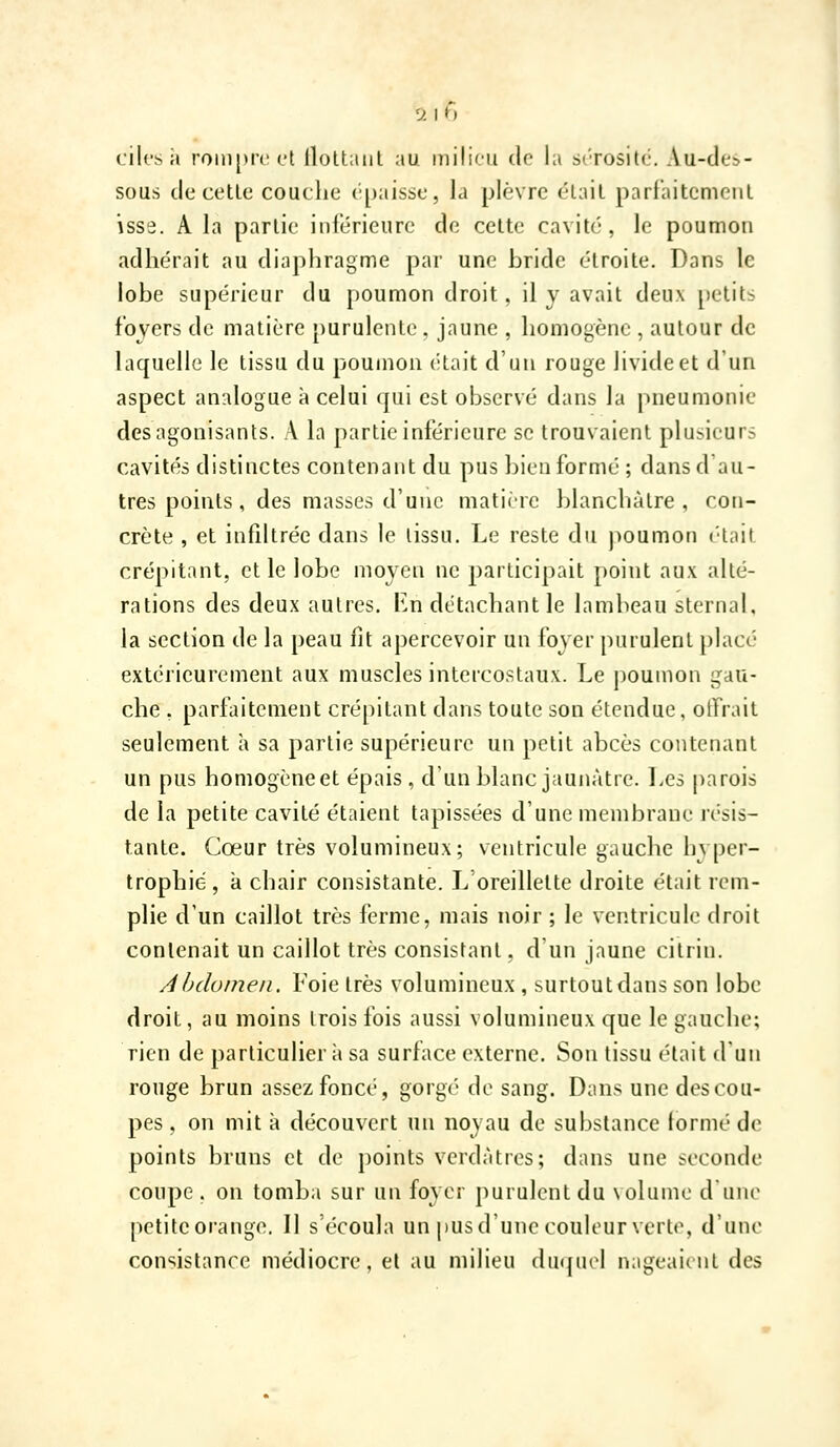 cilfs à rompre (-'t lloltaiil au milieu de lu sérosité. Au-des- sous de celle couche épaisse, là plèvre élail parfaitcmenl isse. A la parlie inférieure de cette cavité, le poumon adhérait au diaphragme par une bride étroite. Dans le lobe supérieur du poumon droit, il y avait deux petits foyers de matière purulente, jaune , homogène , autour de laquelle le tissu du poumon (-tait d'un rouge livide et d'un aspect analogue à celui qui est observé dans la pneumonie des agonisants. A la partie inférieure se trouvaient plusieurs cavités distinctes contenant du pus bien formé ; dans d au- tres points , des masses d'une matière blancliàlre , con- crète , et infiltrée dans le tissu. Le reste du poumon était crépitant, elle lobe moyen ne participait point aux alté- rations des deux autres. En détachant le lambeau sternal, la section de la peau fît apercevoir un foyer purulent placé extérieurement aux muscles intercostaux. Le poumon gau- che , parfaitement crépitant dans toute son étendue, offrait seulement h sa partie supérieure un petit abcès contenant un pus homogène et épais, d'un blanc jaunâtre. Les parois de la petite cavité étaient tapissées d'une membrane résis- tante. Cœur très volumineux; ventricule gauche hyper- trophie, k chair consistante. L'oreillette droite était rem- plie d'un caillot très ferme, mais noir ; le ventricule droit contenait un caillot très consistant, d'un jaune citrin. Abdomen. Foie très volumineux , surtout dans son lobe droit, au moins trois fois aussi volumineux que le gauche; rien de particulier à sa surface externe. Son tissu était dun rouge brun assez foncé, gorgé de sang. Dans une des cou- pes , on mit à découvert un noyau de substance formé de points bruns et de points vcrdàtres; dans une seconde coupe . on tomba sur un foyer purulent du \olume d une petiteorange. Il s'écoula un jiusd'unc couleur verl(\ d'une consistance médiocre, et au milieu du<piel nageaient des