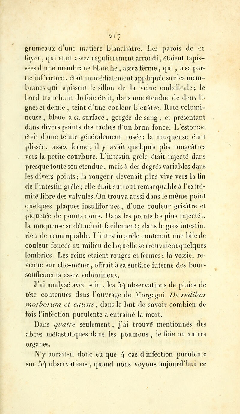 grumeaux d'une matière blanchâtre. Les parois tic ce Fojer, qui était assez régulièrement arrondi, étaient tapis- sées d'une membrane blanche , assez ferme , qui, à sa par- tie inférieure , était immédiatement apphquéesurles mem- branes qui tapissent le sillon de la veine ombilicale ; le bord tranchant du foie était, dans une étendue de deux li- gnes et demie , teint d'une couleur bleuâtre. Rate volumi- neuse , bleue à sa surface , gorgée de sang , et présentant dans divers points des taches d'un brun foncé. L'estomac était d'une teinte généralement rosée; la muqueuse était plissée, assez ferme; il y avait quelques plis rougeâtrcs vers la petite courbure. L'intestin grêle était injecté dans presque toute son étendue, mais à des degrés variables dans les divers points; la rougeur devenait plus vive vers la fin de l'intestin grêle; elle élait surtout remarquable à l'exlré- mité libre des valvules. On trouva aussi dans le même point quelques plaques insuliformes, d'une couleur grisâtre et piquetée de points noirs. Dans les points les plus injectes, la muqueuse se détachait facilement; dans le gros intestin, rien de remarquable. L'intestin grêle contenait une bile de couleur foncée au miheu de laquelle se trouvaient quelques lombrics. Les reins étaient rouges et fermes ; la vessie, re- venue sur elle-même, offrait à sa surface interne des bour- souflements assez volumineux. J'ai analysé avec soin , les 54 observations de plaies de tête contenues dans l'ouvrage de Morgagni De sedibus morboiiiin et causis, dans le but de savoir combien de fois l'infection purulente a entraîné la mort. Dans quatre seulement, j'ai trouvé mentionnés des abcès métastatiques dans les poumons , le foie ou autres organes. N'y aurait-il donc eu que 4 cas d'infection purulente sur 54 observations, quand nous voyons aujourd'hui ce