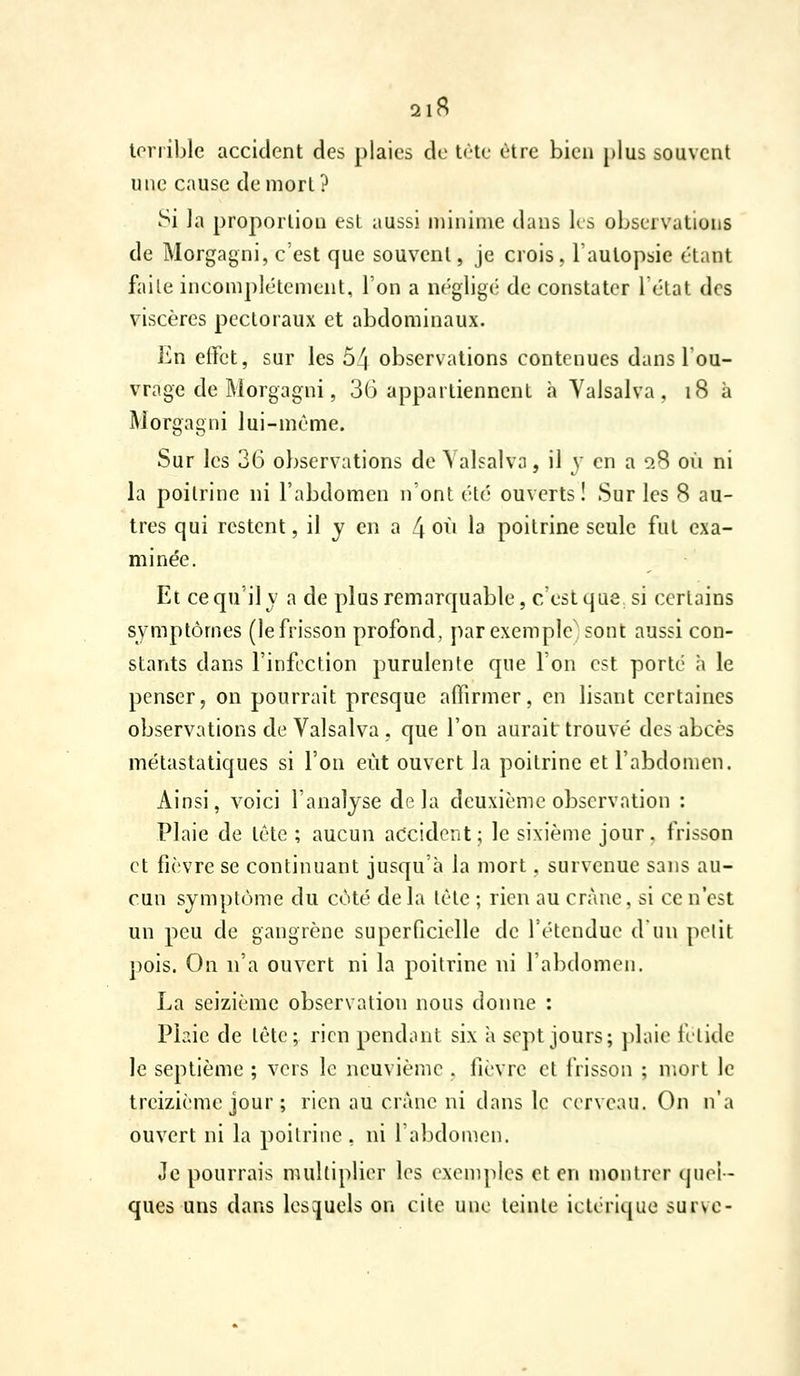 2lB terrible accident des plaies de tète être bien plus souvent une cause de mort? Si la proportion est aussi minime dans ks observations de Morgagni, c'est que souvent, je crois, l'autopsie étant faite incomplètement, l'on a négligé de constater 1 état des viscères pectoraux et abdominaux. En effet, sur les 54 observations contenues dans l'ou- vrage de Morgagni, 30 appartiennent à Yalsalva . i8 à Morgagni lui-même. Sur les 36 observations de Yalsalva, il y en a 9.8 oii ni la poitrine ni l'abdomen n'ont été ouverts! Sur les 8 au- tres qui restent, il y en a 4 où la poitrine seule fut exa- minée. Et ce qu'il y a de plus remarquable, c'est que si certains symptômes (le frisson profond, par exemple' sont aussi con- stants dans l'infection purulente que l'on est porté h le penser, on pourrait presque affirmer, en lisant certaines observations de Valsalva , que l'on aurait trouvé des abcès métastatiques si l'on eût ouvert la poitrine et l'abdomen. Ainsi, voici l'analyse delà deuxième observation : Plaie de tête ; aucun accident ; le sixième jour . frisson et fièvre se continuant jusqu'à la mort, survenue sans au- cun symptôme du côté de la tête ; rien au crâne, si ce n'est un peu de gangrène superficielle de l'étendue dun petit pois. On n'a ouvert ni la poitrine ni l'abdomen. La seizième observation nous donne : Plaie de tête; rien pendant six à sept jours; plaie fétide le septième ; vers le neuvième . fièvre et frisson ; mort le treizième jour ; rien au crâne ni dans le cerveau. On n'a ouvert ni la poitrine , ni l'abdomen. Je pourrais multiplier les exemples et en montrer (pie'i- ques uns dans lesquels on cite une teinte iclericjue surve-