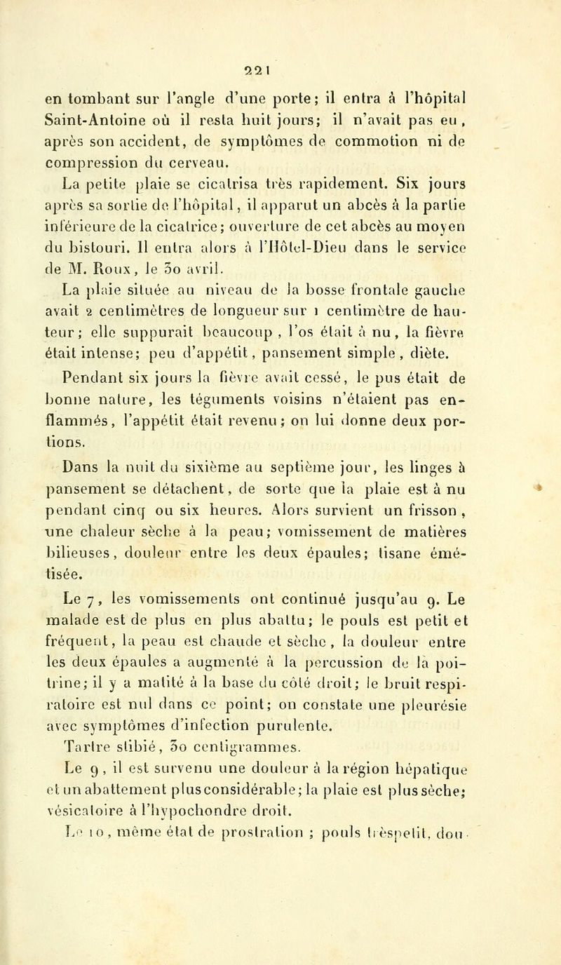 ÎÎ21 en tombant sur l'angle d'une porte; il entra à l'hôpital Saint-Antoine où il resta huit jours; il n'avait pas eu, après son accident, de symptômes de commotion ni de compression du cerveau. La petite plaie se cicatrisa très rapidement. Six jours après sa sorlie de l'hôpital, il apparut un abcès à la parlie intérieure de la cicalrice; ouverture de cet abcès au moyen du bistouri. 11 entra alors à l'Hôlcl-Dieu dans le service de M. Roux, le 5o avril. La plaie située au niveau de la bosse frontale gauche avait 2 centimètres de longueur sur i centimètre de hau- teur; elle suppurait beaucoup , l'os était à nu, la fièvre était intense; peu d'appétit, pansement simple, diète. Pendant six jours la fièvre avait cessé, le pus était de bonne nature, les téguments voisins n'étaient pas en- flammés, l'appétit était revenu; on lui donne deux por- tions. Dans la nuit du sixième au septième jour, les linges à pansement se détachent, de sorte que la plaie est à nu pendant cinq ou six heures. Alors survient un frisson , une chaleur sèche à la peau; vomissement de matières bilieuses, douleur entre les deux épaules; tisane émé- tisée. Le 7, les vomissements ont continué jusqu'au 9. Le malade est de plus en plus abattu; le pouls est petit et fréquent, la peau est chaude et sèche, la douleur entre les deux épaules a augmenté à la percussion du la poi- trine; il y a matité à la base du côté droit; ie bruit respi- ratoire est nul dans ce point; on constate une pleurésie avec symptômes d'infection purulente. Tartre slibié, 5o centigrammes. Le 9 , il est survenu une douleur à la région hépatique et un abattement plus considérable; la plaie est plus sèche; vésicatoire à l'hypochondre droit.