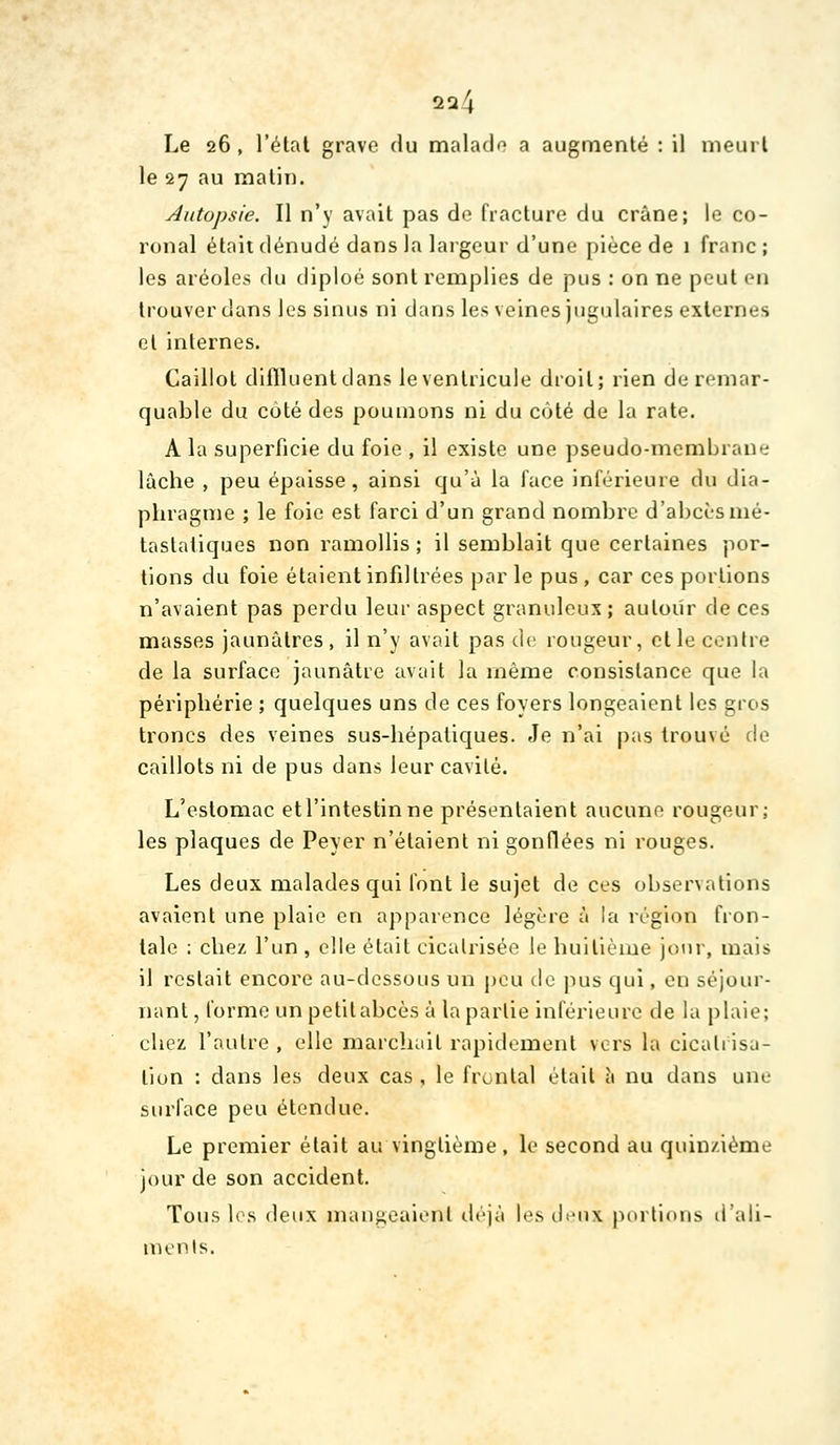 Le 26 , l'étal grave du malado a augmenté : il meurt le 27 au matin. j4iitopsie. Il n'y avait pas de fiaclure du crâne; le co- ronal était dénudé dans la largeur d'une pièce de 1 franc ; les aréoles du diploé sont remplies de pus : on ne peut en trouver dans les sinus ni dans les veines jugulaires externes et internes. Caillot difiluentdans le ventricule droit; rien de remar- quable du coté des poumons ni du côté de la rate. A la superficie du foie , il existe une pseudo-membrane lâche , peu épaisse, ainsi qu'à la face inférieure du dia- phragme ; le foie est farci d'un grand nombre d'abcès mé- tastatiques non ramollis ; il semblait que certaines por- tions du foie étaient infdtrées par le pus , car ces portions n'avaient pas perdu leur aspect granuleux; autour de ces masses jaunâtres, il n'y avait pas de rougeur, et le centre de la surface jaunâtre avait la même consistance que la périphérie ; quelques uns de ces foyers longeaient les gros troncs des veines sus-hépatiques. Je n'ai pas trouvé de caillots ni de pus dans leur cavité. L'estomac etl'intestinne présentaient aucune rougeur; les plaques de Peyer n'étaient ni gonflées ni rouges. Les deux malades qui font le sujet de ces observations avaient une plaie en apparence légère à la région fron- tale : chez l'un , elle était cicatrisée le huitième jour, mais il restait encore au-dessous un j)eu de pus qui, en séjour- nant, l'orme un petitabcès à la partie inférieure de la plaie; chez l'autre , elle marchait rapidement vers la cicatrisa- tion : dans les deux cas , le frontal était à nu dans une surface peu étendue. Le premier était au vingtième , le second au quinzième jour de son accident. Tous les deux mangeaient lièjà les ticux porlloîis d'ali- ments.