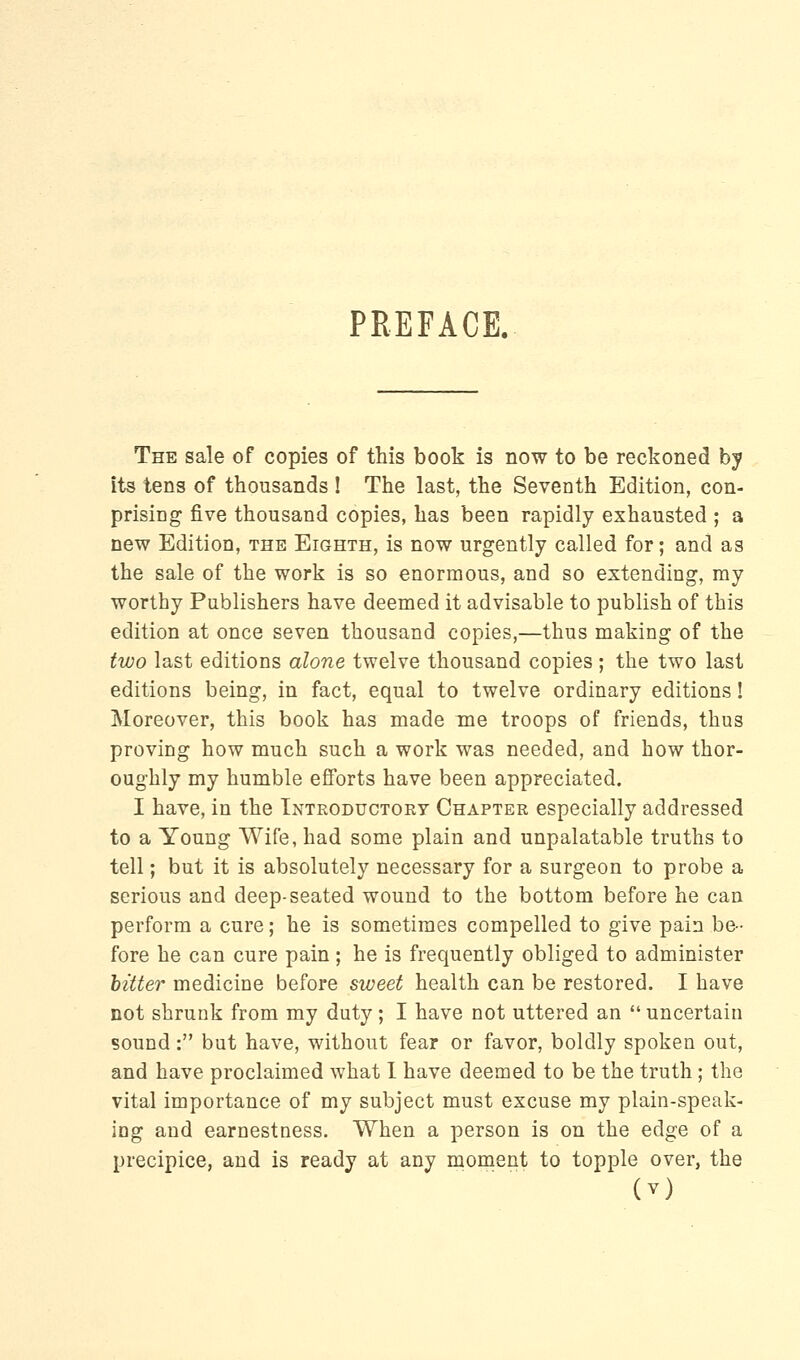 PREFACE. The sale of copies of this book is now to be reckoned by its tens of thousands ! The last, the Seventh Edition, con- prising five thousand copies, has been rapidly exhausted ; a new Edition, the Eighth, is now urgently called for; and as the sale of the work is so enormous, and so extending, ray worthy Publishers have deemed it advisable to publish of this edition at once seven thousand copies,—thus making of the two last editions alone twelve thousand copies ; the two last editions being, in fact, equal to twelve ordinary editions! Moreover, this book has made me troops of friends, thus proving how much such a work was needed, and how thor- oughly my humble efforts have been appreciated. I have, in the Introductory Chapter especially addressed to a Young Wife, had some plain and unpalatable truths to tell; but it is absolutely necessary for a surgeon to probe a serious and deep-seated wound to the bottom before he can perform a cure; he is sometimes compelled to give pain be- fore he can cure pain; he is frequently obliged to administer bitter medicine before sweet health can be restored. I have not shrunk from my duty; I have not uttered an  uncertain sound: but have, without fear or favor, boldly spoken out, and have proclaimed what I have deemed to be the truth; the vital importance of my subject must excuse my plain-speak- ing and earnestness. When a person is on the edge of a precipice, and is ready at any moment to topple over, the