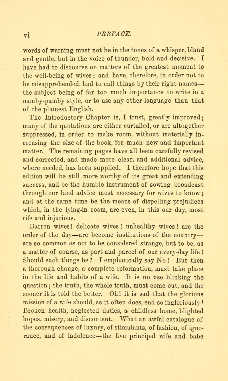 words of warning must not be in the tones of a whisper, bland and gentle, but in the voice of thunder, bold and decisive. I have had to discourse on matters of the greatest moment to the well-being of wives; and have, therefore, in order not to be misapprehended, had to call things by their right names— the subject being of far too much importance to write in a namby-pamby style, or to use any other language than that of the plainest English. The Introductory Chapter is, I trust, greatly improved; many of the quotations are either curtailed, or are altogether suppressed, in order to make room, without materially in- creasing the size of the book, for much new and important matter. The remaining pages have all been carefully revised and corrected, and made more clear, and additional advice, where needed, has been supplied. I therefore hope that this edition will be still more worthy of its great and extending success, and be the humble instrument of sowing broadcast through our land advice most necessary for wives to know; and at the same time be the means of dispelling prejudices which, in the lying-in room, are even, in this our day, most rife and injurious. Barren wives! delicate wives! unhealthy wives! are the order of the day—are become institutions of the country— are so common as not to be considered strange, but to be, as a matter of course, as part and parcel of our every-day life ! Should such things be ? I emphatically say No ! But then a thorough change, a complete reformation, must take place in the life and habits of a wife. It is no use blinking the question; the truth, the whole truth, must come out, and the sooner it is told the better. Oh! it is sad that the glorious mission of a wife should, as it often does, end so ingloriously ' Broken health, neglected duties, a childless home, blighted hopes, misery, and discontent. What an awful catalogue of the consequences of luxury, of stimulants, of fashion, of igno- rance, and of indolence—the five principal wife and babe