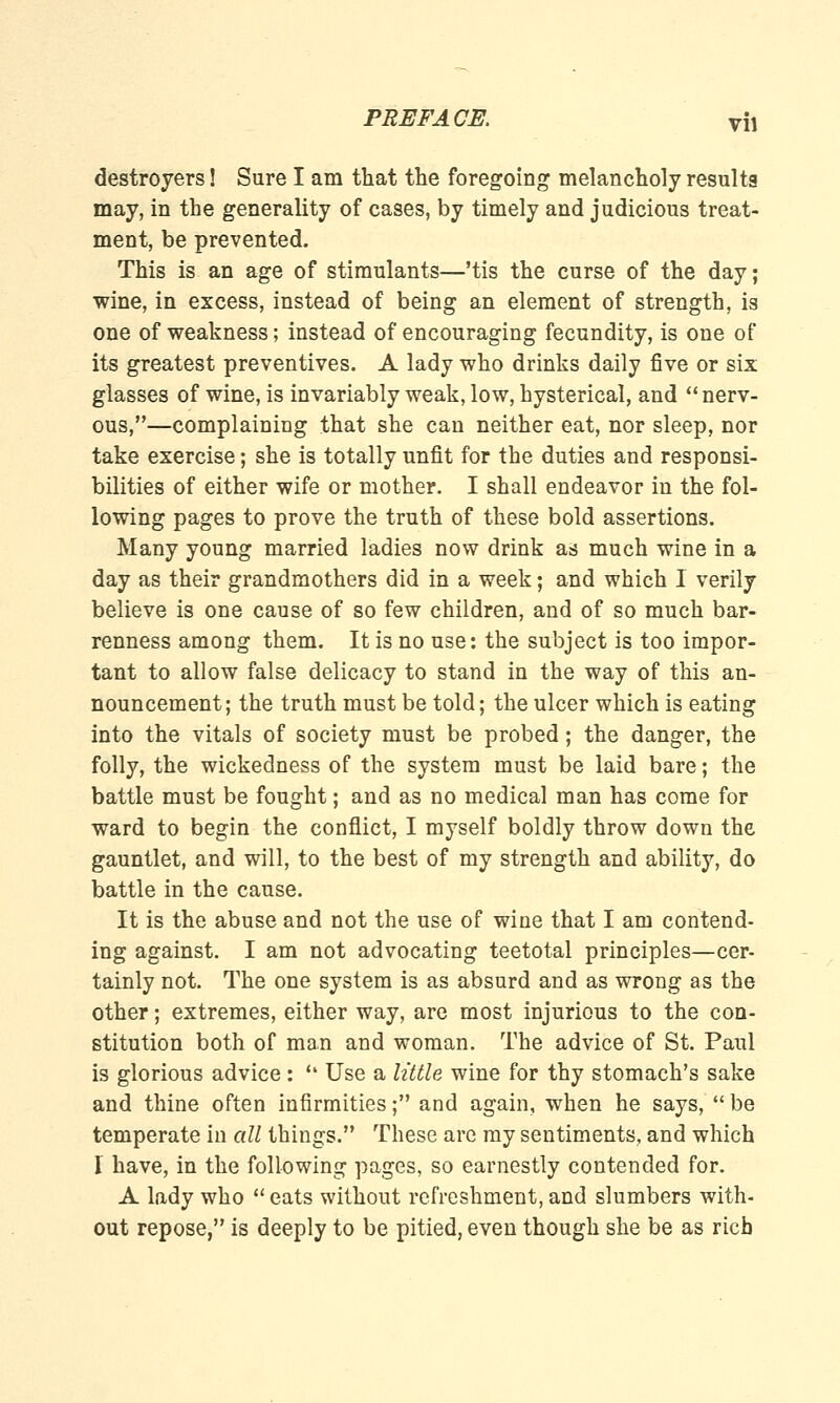 \\\ destroyers! Sure I am that the foregoing melancholy results may, in the generality of cases, by timely and judicious treat- ment, be prevented. This is an age of stimulants—'tis the curse of the day; wine, in excess, instead of being an element of strength, is one of weakness; instead of encouraging fecundity, is one of its greatest preventives. A lady who drinks daily five or six glasses of wine, is invariably weak, low, hysterical, and  nerv- ous,—complaining that she can neither eat, nor sleep, nor take exercise; she is totally unfit for the duties and responsi- bilities of either wife or mother. I shall endeavor in the fol- lowing pages to prove the truth of these bold assertions. Many young married ladies now drink as much wine in a day as their grandmothers did in a week; and which I verily believe is one cause of so few children, and of so much bar- renness among them. It is no use: the subject is too impor- tant to allow false delicacy to stand in the way of this an- nouncement; the truth must be told; the ulcer which is eating into the vitals of society must be probed; the danger, the folly, the wickedness of the system must be laid bare; the battle must be fought; and as no medical man has come for ward to begin the conflict, I myself boldly throw down the gauntlet, and will, to the best of my strength and ability, do battle in the cause. It is the abuse and not the use of wine that I am contend- ing against. I am not advocating teetotal principles—cer- tainly not. The one system is as absurd and as wrong as the other; extremes, either way, are most injurious to the con- stitution both of man and woman. The advice of St. Paul is glorious advice: '• Use a little wine for thy stomach's sake and thine often infirmities; and again, when he says, be temperate in all things. These are my sentiments, and which 1 have, in the following pages, so earnestly contended for. A lady who  eats without refreshment, and slumbers with- out repose, is deeply to be pitied, even though she be as rich