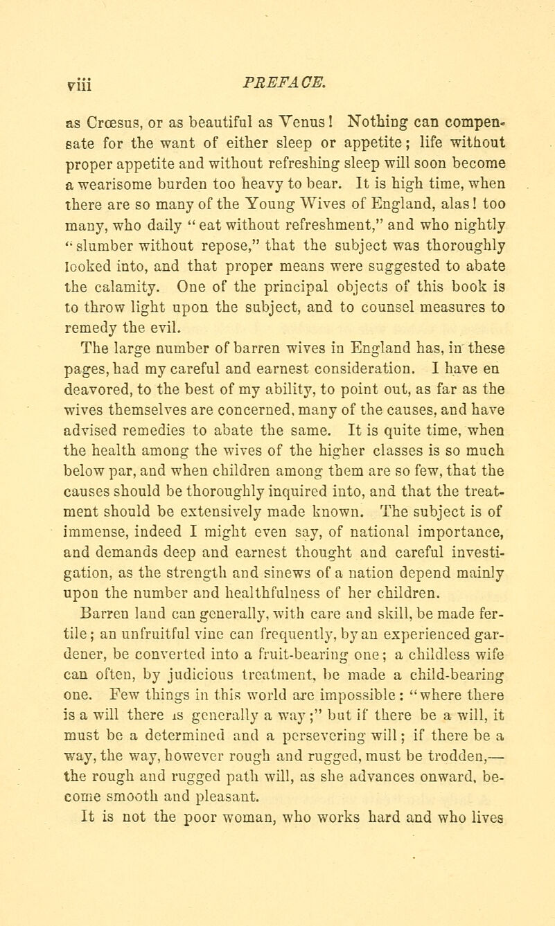 riJi PREFA CE. as Croesus, or as beautiful as Yenus! Nothing can compen- sate for the want of either sleep or appetite; life without proper appetite and without refreshing sleep will soon become a wearisome burden too heavy to bear. It is high time, when there are so many of the Young Wives of England, alas! too many, who daily  eat without refreshment, and who nightly  slumber without repose, that the subject was thoroughly looked into, and that proper means were suggested to abate the calamity. One of the principal objects of this book is to throw light upon the subject, and to counsel measures to remedy the evil. The large number of barren wives in England has, in these pages, had my careful and earnest consideration. I have en deavored, to the best of my ability, to point out, as far as the wives themselves are concerned, many of the causes, and have advised remedies to abate the same. It is quite time, when the health among the wives of the higher classes is so much below par, and when children among them are so few, that the causes should be thoroughly inquired into, and that the treat- ment should be extensively made known. The subject is of immense, indeed I might even say, of national importance, and demands deep and earnest thought and careful investi- gation, as the strength and sinews of a nation depend mainly upon the number and healthfulness of her children. Barren land can generally, with care and skill, be made fer- tile; an unfruitful vine can frequently, by an experienced gar- dener, be converted into a fruit-bearing one; a childless wife can often, by judicious treatment, be made a child-bearing one. Few things in this world are impossible: where there is a will there is generally a way ; but if there be a will, it must be a determined and a persevering will; if there be a way, the way, however rough and rugged, must be trodden,— the rough and rugged path will, as she advances onward, be- come smooth and pleasant. It is not the poor woman, who works hard and who lives