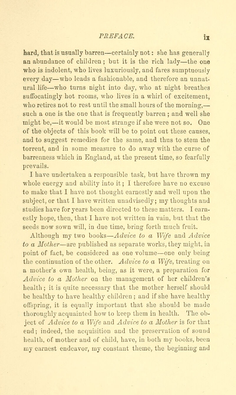 hard, that is usually barren—certainly not: she has generally an abundance of children; but it is the rich lady—the one who is indolent, who lives luxuriously, and fares sumptuously every day—who leads a fashionable, and therefore an unnat- ural life—who turns night into day, who at night breathes suffocatingly hot rooms, who lives in a whirl of excitement, who retires not to rest until the small hours of the morning,— such a one is the one that is frequently barren; and well she might be,—it would be most strange if she were not so. One of the objects of this book will be to point out these causes, and to suggest remedies for the same, and thus to stem the torrent, and in some measure to do away with the curse of barrenness which in England, at the present time, so fearfully prevails. I have undertaken a responsible task, but have thrown my whole energy and ability into it; I therefore have no excuse to make that I have not thought earnestly and well upon the subject, or that I have written unadvisedly; my thoughts and studies have for years been directed to these matters. I earn- estly hope, then, that I have not written in vain, but that the seeds now sown will, in due time, bring forth much fruit. Although my two books—Advice to a Wife and Advice to a Mother—are published as separate works, they might, in point of fact, be considered as one volume—one only being the continuation of the other. Advice to a Wife, treating on a mother's own health, being, as it were, a preparation for Advice to a Mother on the management of her children's health; it is quite necessary that the mother herself should be healthy to have healthy children; and if she have healthy offspring, it is equally important that she should be made thoroughly acquainted how to keep them in health. The ob- ject of Advice to a Wife and Advice to a Mother is for that end; indeed, the acquisition and the preservation of sound health, of mother and of child, have, in both my books, been my earnest endeavor, my constant theme, the beginning and