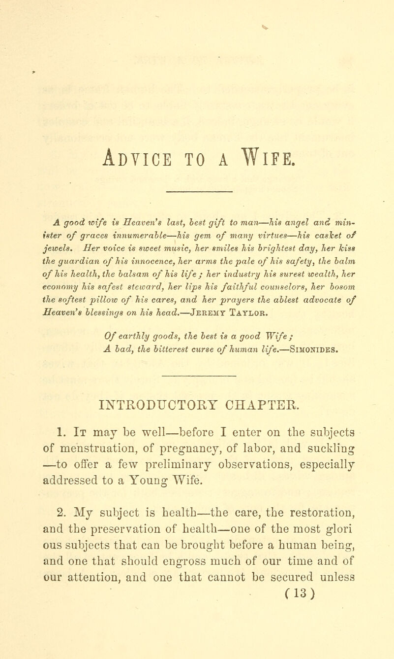 Adyice to a Wife. A good wife is Heaven's last, best gift to man—Ms angel and min- ister of graces innumerable—his gem of many virtues—his casket of jewels. Her voice is sweet music, her smiles his brightest day, her kiss the guardian of his innocence, her arms the pale of his safety, the balm of his health, the balsam of his life ; her industry his surest wealth, her economy his safest steward, her lips his faithful counselors, her bosom the softest pillow of his cares, and her prayers the ablest advocate of Heaven's blessings on his head.—Jeremy Taylor. Of earthly goods, the best is a good Wife ; A bad, the bitterest curse of human life.—SlMONlDES. INTRODUCTORY CHAPTER. 1. It may be well—before I enter on the subjects of menstruation, of pregnancy, of labor, and suckling —to offer a few preliminary observations, especially addressed to a Young Wife. 2. My subject is health—the care, the restoration, and the preservation of health—one of the most glori ous subjects that can be brought before a human being, and one that should engross much of our time and of our attention, and one that cannot be secured unless