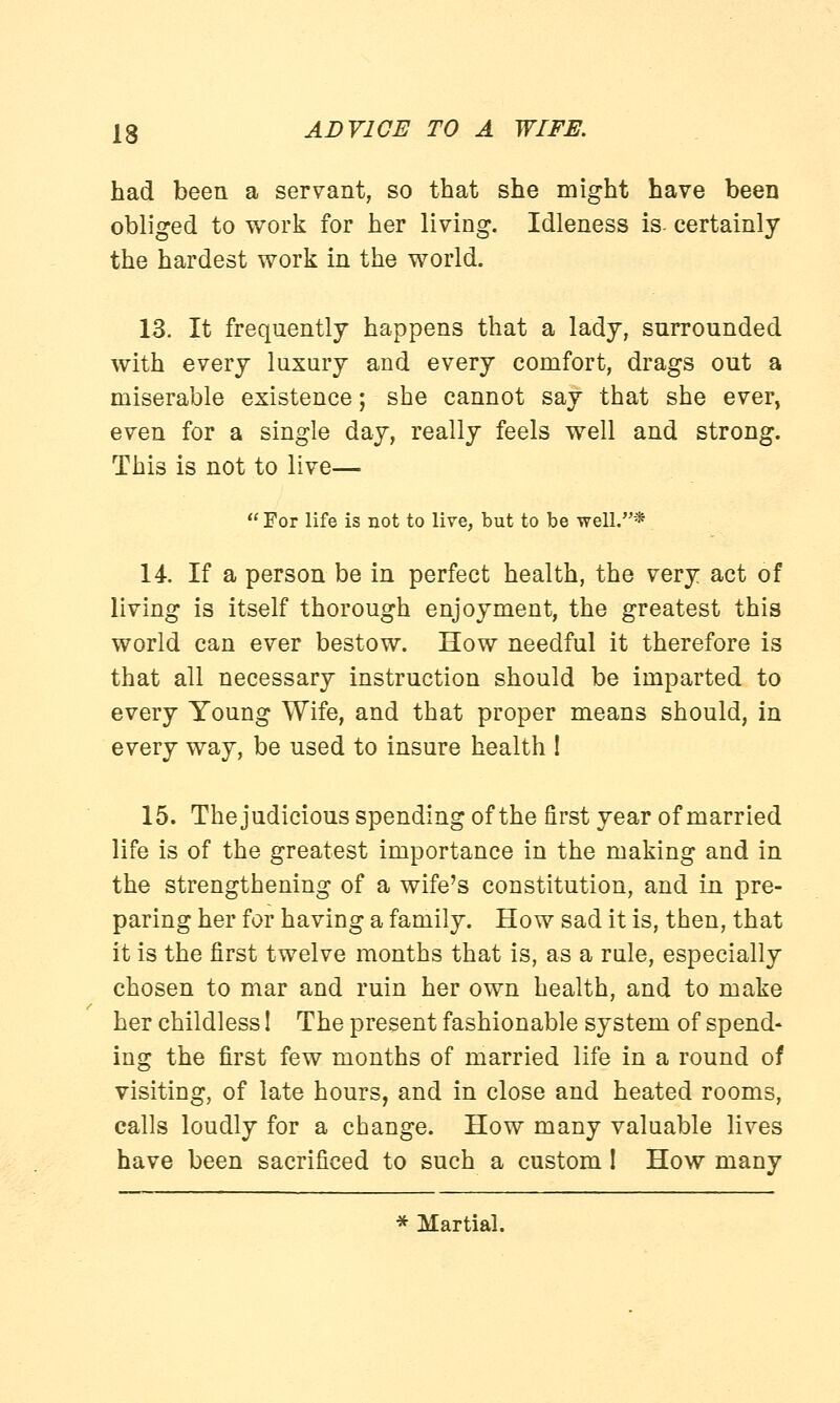 had been a servant, so that she might have been obliged to work for her living. Idleness is. certainly the hardest work in the world. 13. It frequently happens that a lady, surrounded with every luxury and every comfort, drags out a miserable existence; she cannot say that she ever, even for a single day, really feels well and strong. This is not to live—  For life is not to live, but to be well.* 14. If a person be in perfect health, the very act of living is itself thorough enjoyment, the greatest this world can ever bestow. How needful it therefore is that all necessary instruction should be imparted to every Young Wife, and that proper means should, in every way, be used to insure health ! 15. Thejudicious spending of the first year of married life is of the greatest importance in the making and in the strengthening of a wife's constitution, and in pre- paring her for having a family. How sad it is, then, that it is the first twelve months that is, as a rule, especially chosen to mar and ruin her own health, and to make her childless! The present fashionable system of spend- ing the first few months of married life in a round of visiting, of late hours, and in close and heated rooms, calls loudly for a change. How many valuable lives have been sacrificed to such a custom ! How many * Martial.
