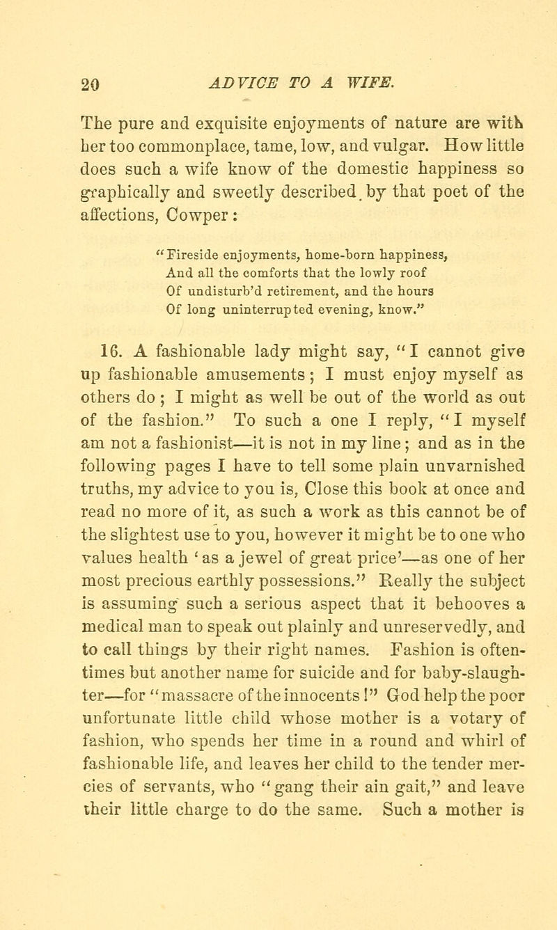 The pure and exquisite enjoyments of nature are with her too commonplace, tame, low, and vulgar. How little does such a wife know of the domestic happiness so graphically and sweetly described, by that poet of the affections, Cowper: Fireside enjoyments, home-born happiness, And all the comforts that the lowly roof Of undisturb'd retirement, and the hours Of long uninterrupted evening, know. 16. A fashionable lady might say, I cannot give up fashionable amusements ; I must enjoy myself as others do; I might as well be out of the world as out of the fashion. To such a one I reply, I myself am not a fashionist—it is not in my line; and as in the following pages I have to tell some plain unvarnished truths, my advice to you is, Close this book at once and read no more of it, as such a work as this cannot be of the slightest use to you, however it might be to one who values health ' as a jewel of great price'—as one of her most precious earthly possessions. Really the subject is assuming such a serious aspect that it behooves a medical man to speak out plainly and unreservedly, and to call things by their right names. Fashion is often- times but another name for suicide and for baby-slaugh- ter—for massacre of the innocents! God help the poor unfortunate little child whose mother is a votary of fashion, who spends her time in a round and whirl of fashionable life, and leaves her child to the tender mer- cies of servants, who gang their ain gait, and leave their little charge to do the same. Such a mother is