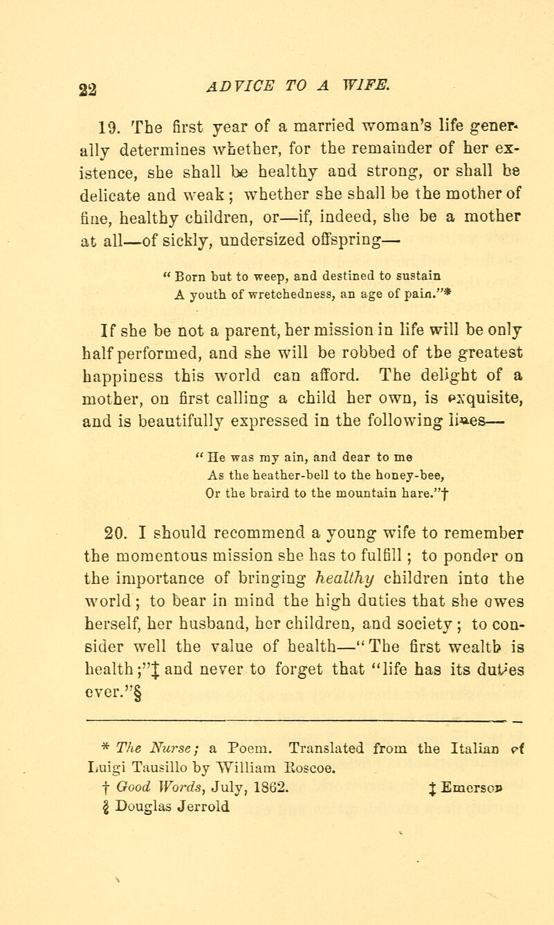 19. The first year of a married woman's life gener* ally determines whether, for the remainder of her ex- istence, she shall be healthy and strong, or shall be delicate and weak; whether she shall be the mother of fine, healthy children, or—if, indeed, she be a mother at all—of sickly, undersized offspring—  Born but to weep, and destined to sustain A youth of -wretchedness, an age of pain.* If she be not a parent, her mission in life will be only half performed, and she will be robbed of tbe greatest happiness this world can afford. The delight of a mother, on first calling a child her own, is exquisite, and is beautifully expressed in the following ii^es—  He was ray ain, and dear to me As the heather-bell to the honey-bee, Or the braird to the mountain hare.f 20. I should recommend a young wife to remember the momentous mission she has to fulfill; to ponder on the importance of bringing healthy children into the world; to bear in mind the high duties that she owes herself, her husband, her children, and society ; to con- sider well the value of health—The first wealth is health;J and never to forget that life has its duties ever.S * The Nurse; a Poem. Translated from the Italian vt Luigi Tausillo by William Eoscoe. f Good Words, July, 1862. % EmcrsoP \ Douglas Jerrold