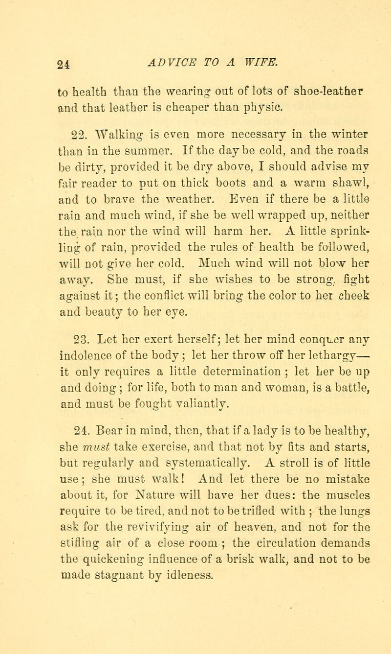 to health than the wearing out of lots of shoe-leather and that leather is cheaper than physic. 22. Walking is even more necessary in the winter than in the summer. If the day be cold, and the roads be dirty, provided it be dry above, I should advise my fair reader to put on thick boots and a warm shawl, and to brave the weather. Even if there be a little rain and much wind, if she be well wrapped up, neither the rain nor the wind will harm her. A little sprink- ling of rain, provided the rules of health be followed, will not give her cold. Much wind will not blow her away. She must, if she wishes to be strong, fight against it; the conflict will bring the color to her cheek and beauty to her eye. 23. Let her exert herself; let her mind conquer any indolence of the body; let her throw off her lethargy— it only requires a little determination ; let her be up and doing ; for life, both to man and woman, is a battle, and must be fought valiantly. 24. Bear in mind, then, that if a lady is to be healthy, she must take exercise, and that not by fits and starts, but regularly and systematically. A stroll is of little use; she must walk! And let there be no mistake about it, for Nature will have her dues: the muscles require to be tired, and not to be trifled with ; the lungs ask for the revivifying air of heaven, and not for the stifling air of a close room ; the circulation demands the quickening influence of a brisk walk, and not to be made stagnant by idleness.