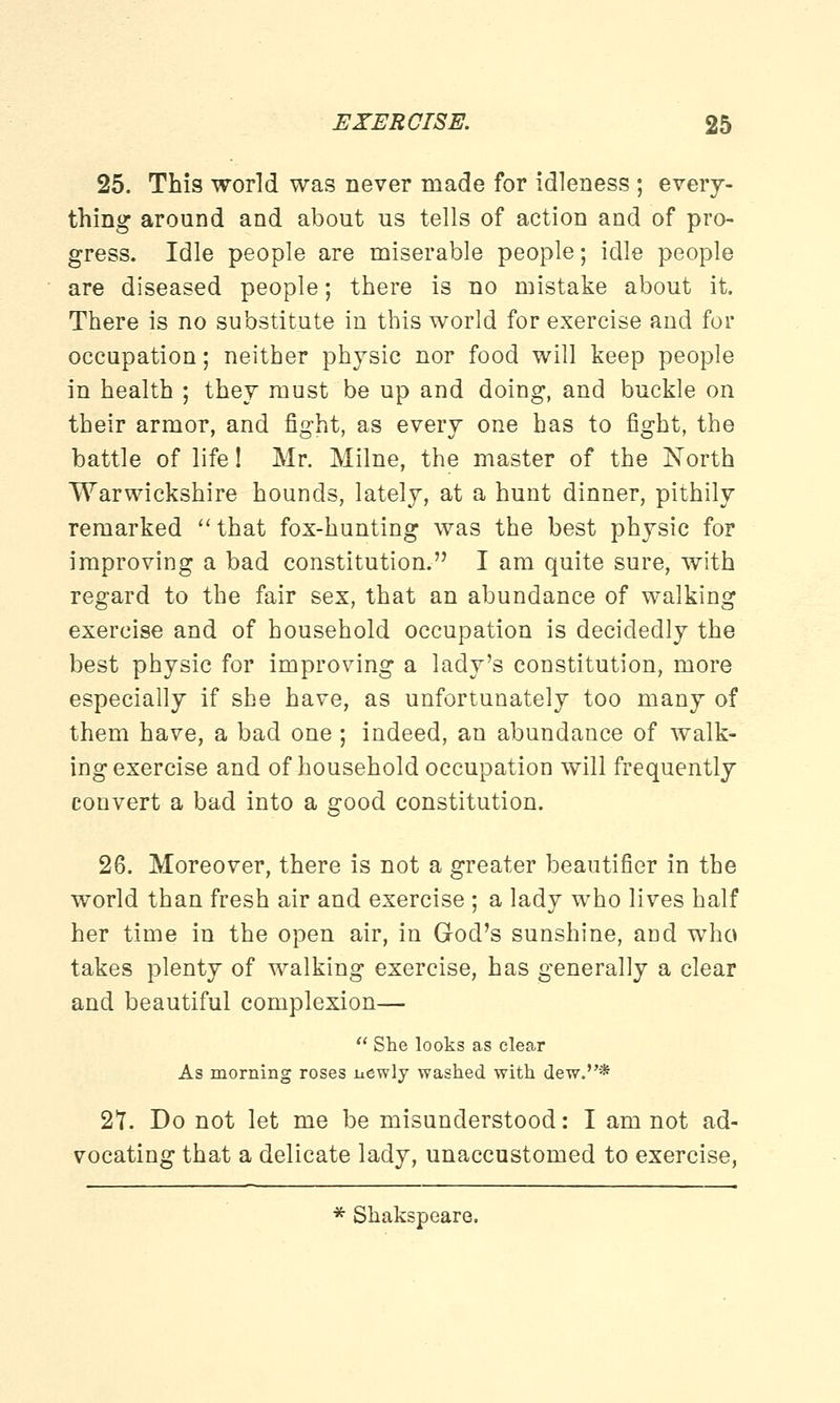 25. This world was never made for idleness ; every- thing around and about us tells of action and of pro- gress. Idle people are miserable people; idle people are diseased people; there is no mistake about it. There is no substitute in this world for exercise and for occupation; neither physic nor food will keep people in health ; they must be up and doing, and buckle on their armor, and fight, as every one has to fight, the battle of life! Mr. Milne, the master of the North Warwickshire hounds, lately, at a hunt dinner, pithily remarked  that fox-hunting was the best physic for improving a bad constitution. I am quite sure, with regard to the fair sex, that an abundance of walking exercise and of household occupation is decidedly the best physic for improving a lady's constitution, more especially if she have, as unfortunately too many of them have, a bad one ; indeed, an abundance of walk- ing exercise and of household occupation will frequently convert a bad into a good constitution. 26. Moreover, there is not a greater beautifier in the world than fresh air and exercise ; a lady who lives half her time in the open air, in God's sunshine, and who takes plenty of walking exercise, has generally a clear and beautiful complexion—  She looks as clear As morning roses newly washed with dew.* 27. Do not let me be misunderstood: I am not ad- vocating that a delicate lady, unaccustomed to exercise, * Shakspeare.