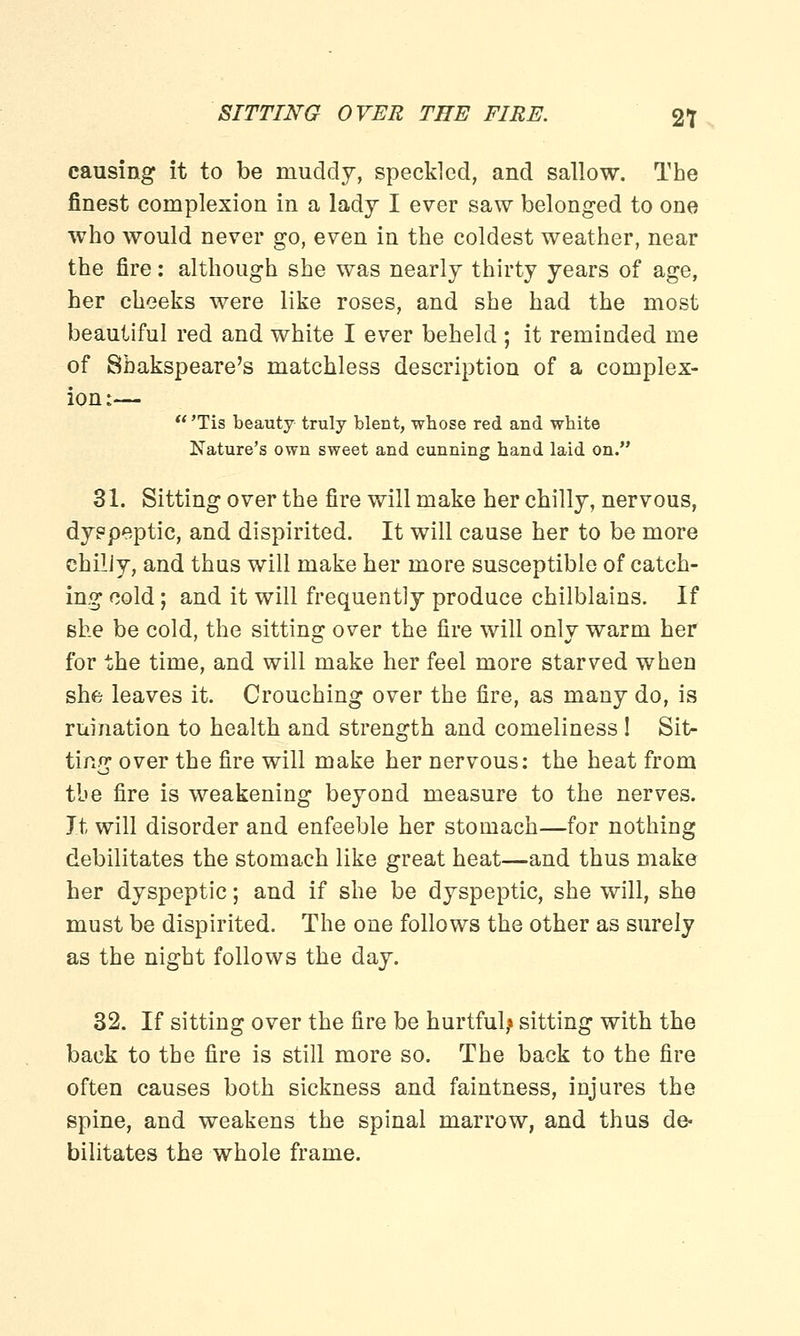 causing it to be muddy, speckled, and sallow. The finest complexion in a lady I ever saw belonged to one who would never go, even in the coldest weather, near the fire: although she was nearly thirty years of age, her cheeks were like roses, and she had the most beautiful red and white I ever beheld ; it reminded me of Shakspeare's matchless description of a complex- ion :—  'Tis beauty truly blent, wbose red and white Nature's own sweet and cunning hand laid on. 31. Sitting over the fire will make her chilly, nervous, dyspeptic, and dispirited. It will cause her to be more chiliy, and thus will make her more susceptible of catch- ing cold; and it will frequently produce chilblains. If she be cold, the sitting over the fire will only warm her for the time, and will make her feel more starved when she leaves it. Crouching over the fire, as many do, is ruination to health and strength and comeliness ! Sit- ting over the fire will make her nervous: the heat from the fire is weakening beyond measure to the nerves. It will disorder and enfeeble her stomach—for nothing debilitates the stomach like great heat—and thus make her dyspeptic; and if she be dyspeptic, she will, she must be dispirited. The one follows the other as surely as the night follows the day. 32. If sitting over the fire be hurtful,* sitting with the back to the fire is still more so. The back to the fire often causes both sickness and faintness, injures the spine, and weakens the spinal marrow, and thus de- bilitates the whole frame.