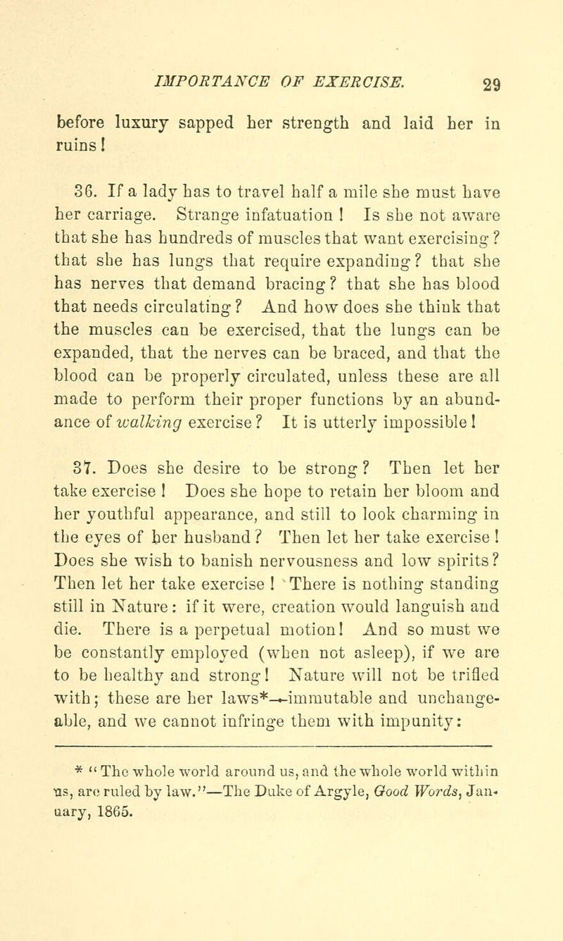 before luxury sapped her strength and laid her in ruins! 36. If a lady has to travel half a mile she must have her carriage. Strange infatuation ! Is she not aware that she has hundreds of muscles that want exercising ? that she has lungs that require expanding ? that she has nerves that demand bracing? that she has blood that needs circulating ? And how does she think that the muscles can be exercised, that the lungs can be expanded, that the nerves can be braced, and that the blood can be properly circulated, unless these are all made to perform their proper functions by an abund- ance of walking exercise ? It is utterly impossible ! 3*7. Does she desire to be strong? Then let her take exercise ! Does she hope to retain her bloom and her youthful appearance, and still to look charming in the eyes of ber husband ? Then let her take exercise ! Does she wish to banish nervousness and low spirits? Then let her take exercise ! ' There is nothing standing still in Nature : if it were, creation would languish and die. There is a perpetual motion 1 And so must we be constantly employed (when not asleep), if we are to be healthy and strong! Nature will not be trifled with; these are her laws*—irnmutable and unchange- able, and we cannot infringe them with impunity: *  The whole world around us, and the whole world within ns, are ruled by law.—The Duke of Argyle, Good Words, Jan-