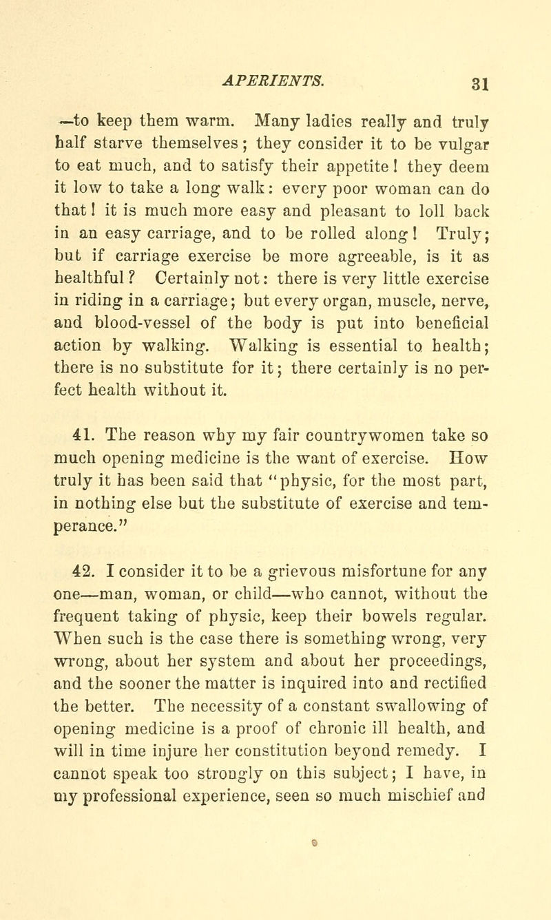 —to keep them warm. Many ladies really and truly half starve themselves; they consider it to be vulgar to eat much, and to satisfy their appetite! they deem it low to take a long walk: every poor woman can do that! it is much more easy and pleasant to loll back in an easy carriage, and to be rolled along! Truly; but if carriage exercise be more agreeable, is it as healthful ? Certainly not: there is very little exercise in riding in a carriage; but every organ, muscle, nerve, and blood-vessel of the body is put into beneficial action by walking. Walking is essential to health; there is no substitute for it; there certainly is no per- fect health without it. 41. The reason why my fair countrywomen take so much opening medicine is the want of exercise. How truly it has been said that physic, for the most part, in nothing else but the substitute of exercise and tem- perance. 42. I consider it to be a grievous misfortune for any one—man, woman, or child—who cannot, without the frequent taking of physic, keep their bowels regular. When such is the case there is something wrong, very wrong, about her system and about her proceedings, and the sooner the matter is inquired into and rectified the better. The necessity of a constant swallowing of opening medicine is a proof of chronic ill health, and will in time injure her constitution beyond remedy. I cannot speak too strongly on this subject; I have, in my professional experience, seen so much mischief and