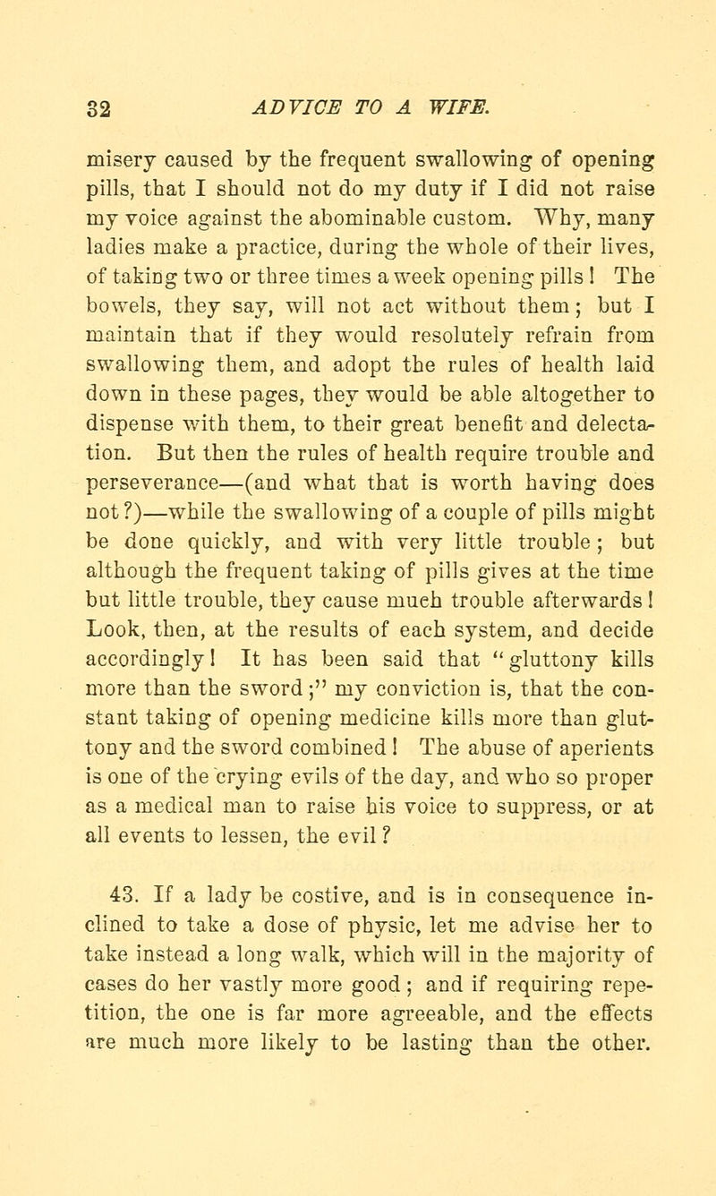 misery caused by the frequent swallowing of opening pills, that I should not do my duty if I did not raise my voice against the abominable custom. Why, many ladies make a practice, during the whole of their lives, of taking two or three times a week opening pills ! The bowels, they say, will not act without them; but I maintain that if they would resolutely refrain from swallowing them, and adopt the rules of health laid down in these pages, they would be able altogether to dispense with them, to their great benefit and delecta- tion. But then the rules of health require trouble and perseverance—(and what that is worth having does not?)—while the swallowing of a couple of pills might be done quickly, and with very little trouble ; but although the frequent taking of pills gives at the time but little trouble, they cause much trouble afterwards ! Look, then, at the results of each system, and decide accordingly! It has been said that gluttony kills more than the sword; my conviction is, that the con- stant taking of opening medicine kills more than glut- tony and the sword combined 1 The abuse of aperients is one of the crying evils of the day, and who so proper as a medical man to raise his voice to suppress, or at all events to lessen, the evil ? 43. If a lady be costive, and is in consequence in- clined to take a dose of physic, let me advise her to take instead a long walk, which will in the majority of cases do her vastly more good ; and if requiring repe- tition, the one is far more agreeable, and the effects are much more likely to be lasting than the other.