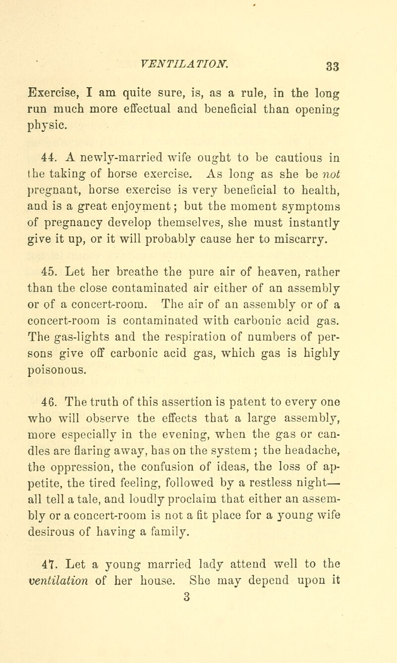Exercise, I am quite sure, is, as a rule, in the long run much more effectual and beneficial than opening physic. 44. A newly-married wife ought to be cautious in the taking of horse exercise. As long as she be not pregnant, horse exercise is very beneficial to health, and is a great enjoyment; but the moment symptoms of pregnancy develop themselves, she must instantly give it up, or it will probably cause her to miscarry. 45. Let her breathe the pure air of heaven, rather than the close contaminated air either of an assembly or of a concert-room. The air of an assembly or of a concert-room is contaminated with carbonic acid gas. The gas-lights and the respiration of numbers of per- sons give off carbonic acid gas, which gas is highly poisonous. 46. The truth of this assertion is patent to every one who will observe the effects that a large assembly, more especially in the evening, when the gas or can- dles are flaring away, has on the system ; the headache, the oppression, the confusion of ideas, the loss of ap- petite, the tired feeling, followed by a restless night— all tell a tale, and loudly proclaim that either an assem- bly or a concert-room is not a fit place for a young wife desirous of having a family. 41. Let a young married lady attend well to the ventilation of her house. She may depend upon it 3