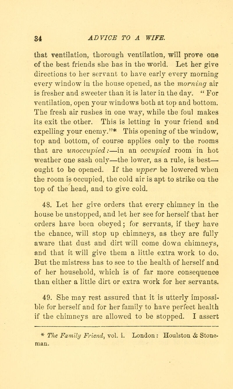 that ventilation, thorough ventilation, will prove one of the best friends she has in the world. Let her give directions to her servant to have early every morning every window in the house opened, as the morning air is fresher and sweeter than it is later in the day.  For ventilation, open your windows both at top and bottom. The fresh air rushes in one way, while the foul makes its exit the other. This is letting in your friend and expelling your enemy.* This opening of the window, top and bottom, of course applies only to the rooms that are unoccupied:—in an occupied room in hot weather one sash only—the lower, as a rule, is best— ought to be opened. If the upper be lowered when the room is occupied, the cold air is apt to strike on the top of the head, and to give cold. 48. Let her give orders that every chimney in the house be unstopped, and let her see for herself that her orders have been obeyed; for servants, if they have the chance, will stop up chimneys, as they are fully aware that dust and dirt will come down chimneys, and that it will give them a little extra work to do. But the mistress has to see to the health of herself and of her household, which is of far more consequence than either a little dirt or extra work for her servants. 49. She may rest assured that it is utterly impossi- ble for herself and for her family to have perfect health if the chimneys are allowed to be stopped. I assert * The Family Friend, vol. i. London: Houlston & Stone- man.