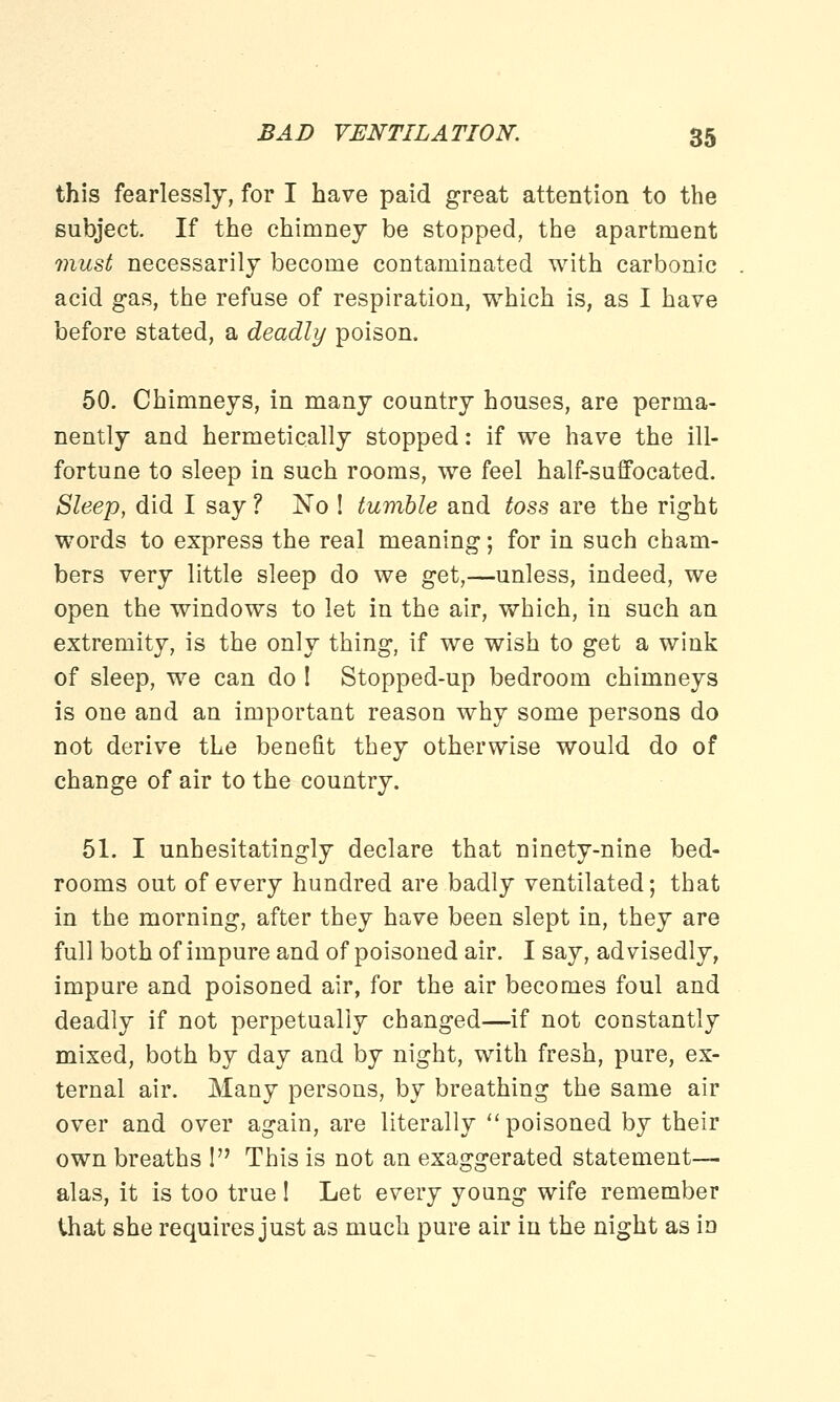 this fearlessly, for I have paid great attention to the subject. If the chimney be stopped, the apartment must necessarily become contaminated with carbonic acid gas, the refuse of respiration, which is, as I have before stated, a deadly poison. 50. Chimneys, in many country houses, are perma- nently and hermetically stopped: if we have the ill- fortune to sleep in such rooms, we feel half-suffocated. Sleep, did I say ? No ! tumble and toss are the right words to express the real meaning; for in such cham- bers very little sleep do we get,—unless, indeed, we open the windows to let in the air, which, in such an extremity, is the only thing, if we wish to get a wink of sleep, we can do ! Stopped-up bedroom chimneys is one and an important reason why some persons do not derive the benefit they otherwise would do of change of air to the country. 51. I unhesitatingly declare that ninety-nine bed- rooms out of every hundred are badly ventilated; that in the morning, after they have been slept in, they are full both of impure and of poisoned air. I say, advisedly, impure and poisoned air, for the air becomes foul and deadly if not perpetually changed—if not constantly mixed, both by day and by night, with fresh, pure, ex- ternal air. Many persons, by breathing the same air over and over again, are literally poisoned by their own breaths ! This is not an exaggerated statement— alas, it is too true! Let every young wife remember that she requires just as much pure air in the night as in