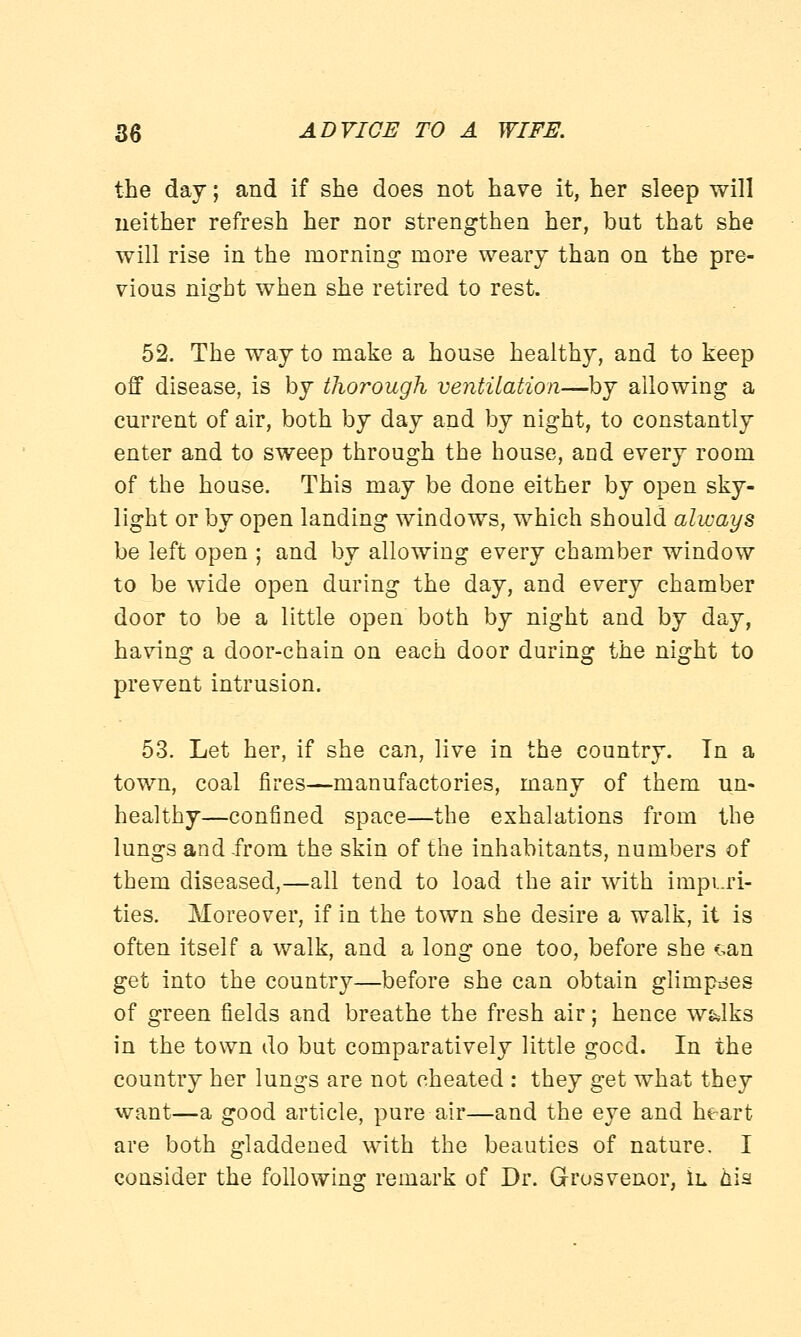 the day; and if she does not have it, her sleep will neither refresh her nor strengthen her, but that she will rise in the morning more weary than on the pre- vious night when she retired to rest. 52. The way to make a house healthy, and to keep off disease, is by thorough ventilation—by allowing a current of air, both by day and by night, to constantly enter and to sweep through the house, and every room of the house. This may be done either by open sky- light or by open landing windows, which should always be left open ; and by allowing every chamber window to be wide open during the day, and every chamber door to be a little open both by night and by day, having a door-chain on each door during the night to prevent intrusion. 53. Let her, if she can, live in the country. Tn a town, coal fires—manufactories, many of them un- healthy—confined space—the exhalations from the lungs and from the skin of the inhabitants, numbers of them diseased,—all tend to load the air with impuri- ties. Moreover, if in the town she desire a walk, it is often itself a walk, and a long one too, before she »:,an get into the country—before she can obtain glimpses of green fields and breathe the fresh air; hence w&lks in the town do but comparatively little gocd. In the country her lungs are not cheated : they get what they want—a good article, pure air—and the eye and heart are both gladdened with the beauties of nature. I consider the following remark of Dr. Grosvenor, 1l his
