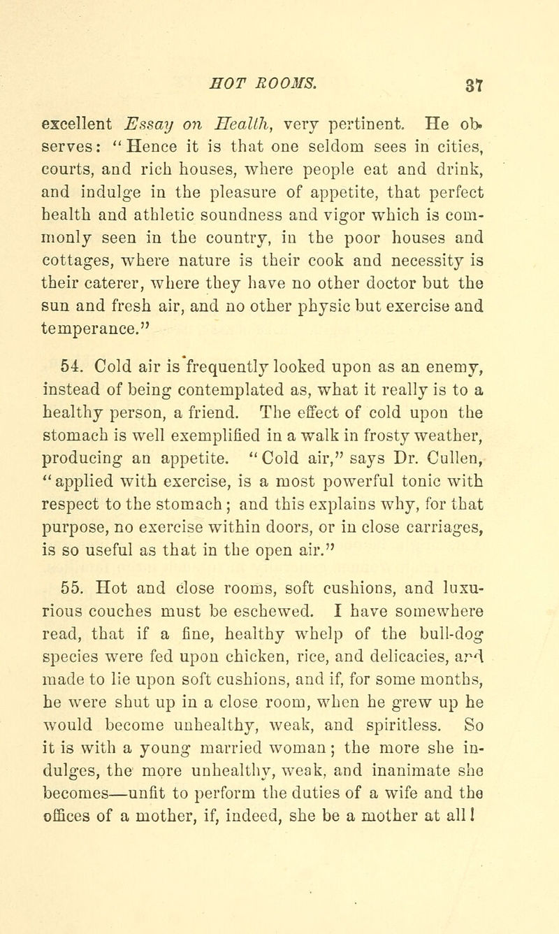 EOT ROOMS, 31 excellent Essay on Health, very pertinent. He ob. serves:  Hence it is that one seldom sees in cities, courts, and rich houses, where people eat and drink, and indulge in the pleasure of appetite, that perfect health and athletic soundness and vigor which is com- monly seen in the country, in the poor houses and cottages, where nature is their cook and necessity is their caterer, where they have no other doctor but the sun and fresh air, and no other physic but exercise and temperance. 54. Cold air is frequently looked upon as an enemy, instead of being contemplated as, what it really is to a healthy person, a friend. The effect of cold upon the stomach is well exemplified in a walk in frosty weather, producing an appetite.  Cold air, says Dr. Cullen,  applied with exercise, is a most powerful tonic with respect to the stomach; and this explains why, for that purpose, no exercise within doors, or in close carriages, is so useful as that in the open air. 55. Hot and close rooms, soft cushions, and luxu- rious couches must be eschewed. I have somewhere read, that if a fine, healthy whelp of the bull-dog species were fed upon chicken, rice, and delicacies, aM made to lie upon soft cushions, and if, for some months, he were shut up in a close room, when he grew up he would become unhealthy, weak, and spiritless. So it is with a young married woman; the more she in- dulges, the more unhealthy, weak, and inanimate she becomes—unfit to perform the duties of a wife and the offices of a mother, if, indeed, she be a mother at all I