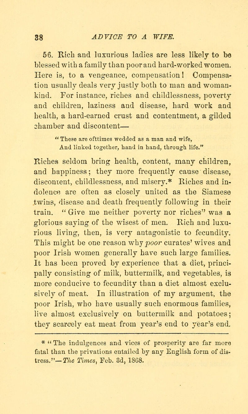 56. Rich and luxurious ladies are less likely to be blessed with a family than poor and hard-worked women. Here is, to a vengeance, compensation! Compensa- tion usually deals very justly both to man and woman- kind. For instance, riches and childlessness, poverty and children, laziness and disease, hard work and health, a hard-earned crust and contentment, a gilded chamber and discontent—  These are ofttimes wedded as a man and wife, And linked together, hand in hand, through life. Riches seldom bring health, content, many children, and happiness; they more frequently cause'disease, discontent, childlessness, and misery.* Riches and in- dolence are often as closely united as the Siamese twins, disease and death frequently following in their train.  Give me neither poverty nor riches was a glorious saying of the wisest of men. Rich and luxu- rious living, then, is very antagonistic to fecundity. This might be one reason why poor curates' wives and poor Irish women generally have such large families. It has been proved by experience that a diet, princi- pally consisting of milk, buttermilk, and vegetables, is more conducive to fecundity than a diet almost exclu- sively of meat. In illustration of my argument, the poor Irish, who have usually such enormous families, live almost exclusively on buttermilk and potatoes; they scarcely eat meat from year's end to year's end, *  The indulgences and vices of prosperity are far more fatal than the privations entailed by any English form of dis- tress.— The Times, Feb. 3d, 1868.