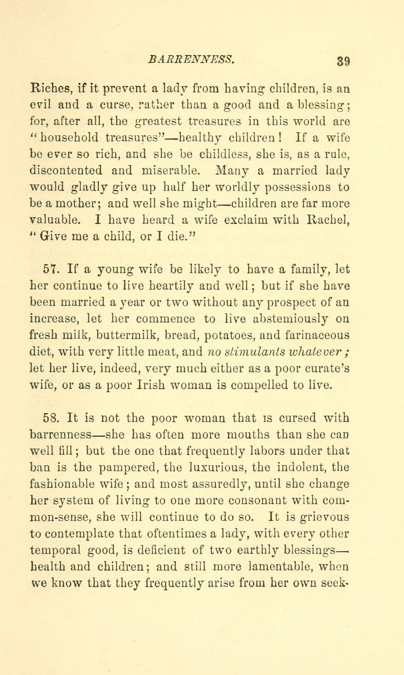 Riches, if it prevent a lady from having children, is an evil and a curse, rather than a good and a blessing; for, after all, the greatest treasures in this world are  household treasures—healthy children ! If a wife be ever so rich, and she be childless, she is, as a rule, discontented and miserable. Many a married lady would gladly give up half her worldly possessions to be a mother; and well she might—children are far more valuable. I have heard a wife exclaim with Rachel,  Give me a child, or I die. 57. If a young wife be likely to have a family, let her continue to live heartily and well; but if she have been married a year or two without any prospect of an increase, let her commence to live abstemiously on fresh milk, buttermilk, bread, potatoes, and farinaceous diet, with very little meat, and no stimulants whatever ; let her live, indeed, very much either as a poor curate's wife, or as a poor Irish woman is compelled to live. 58. It is not the poor woman that is cursed with barrenness—she has often more mouths than she can well fill; but the one that frequently labors under that ban is the pampered, the luxurious, the indolent, the fashionable wife; and most assuredly, until she change her system of living to one more consonant with com- mon-sense, she will continue to do so. It is grievous to contemplate that oftentimes a lady, with every other temporal good, is deficient of two earthly blessings—■ health and children; and still more lamentable, when we know that they frequently arise from her own seek-