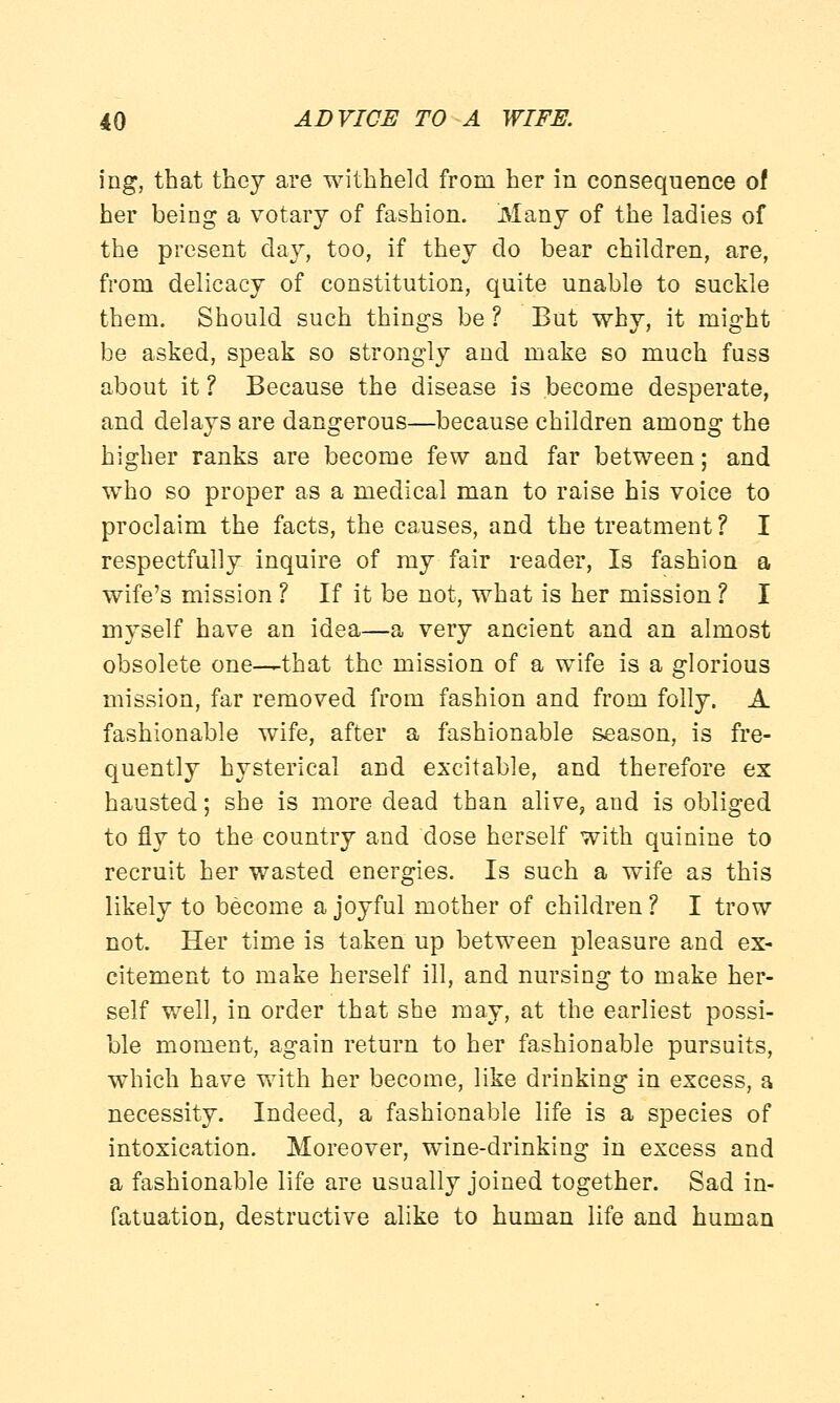 ing, that thej are withheld from her in consequence of her being a votary of fashion. Many of the ladies of the present day, too, if they do bear children, are, from delicacy of constitution, quite unable to suckle them. Should such things be ? But why, it might be asked, speak so strongly and make so much fuss about it ? Because the disease is become desperate, and delays are dangerous—because children among the higher ranks are become few and far between; and who so proper as a medical man to raise his voice to proclaim the facts, the causes, and the treatment ? I respectfully inquire of my fair reader, Is fashion a wife's mission ? If it be not, what is her mission ? I myself have an idea—a very ancient and an almost obsolete one-—that the mission of a wife is a glorious mission, far removed from fashion and from folly. A fashionable wife, after a fashionable season, is fre- quently hysterical and excitable, and therefore ex hausted; she is more dead than alive, and is obliged to fly to the country and dose herself with quinine to recruit her wasted energies. Is such a wife as this likely to become a joyful mother of children ? I trow not. Her time is taken up between pleasure and ex- citement to make herself ill, and nursing to make her- self well, in order that she may, at the earliest possi- ble moment, again return to her fashionable pursuits, which have with her become, like drinking in excess, a necessity. Indeed, a fashionable life is a species of intoxication. Moreover, wine-drinking in excess and a fashionable life are usually joined together. Sad in- fatuation, destructive alike to human life and human