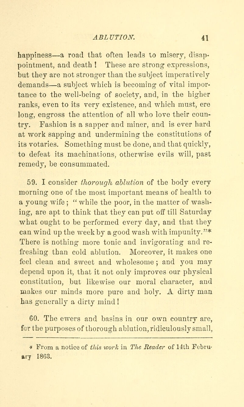 happiness—a road that often leads to misery, disap- pointment, and death ! These are strong expressions, but they are not stronger than the subject imperatively demands—a subject which is becoming of vital impor- tance to the well-being of society, and, in the higher ranks, even to its very existence, and which must, ere long, engross the attention of all who love their coun- try. Fashion is a sapper and miner, and is ever hard at work sapping and undermining the constitutions of its votaries. Something must be done, and that quickly, to defeat its machinations, otherwise evils will, past remedy, be consummated. 59. I consider thorough ablution of the body every morning one of the most important means of health to a young wife ;  while the poor, in the matter of wash- ing, are apt to think that they can put off till Saturday what ought to be performed every day, and that they can wind up the week by a good wash with impunity. * There is nothing more tonic and invigorating and re- freshing than cold ablution. Moreover, it makes one feel clean and sweet and wholesome ; and you may depend upon it, that it not only improves our physical constitution, but likewise our moral character, and makes our minds more pure and holy. A dirty man has generally a dirty mind I 60. The ewers and basins in our own country are, for the purposes of thorough ablution, ridiculously small, * From a notice of this work in The Reader of 14th Febru- ary 1863.