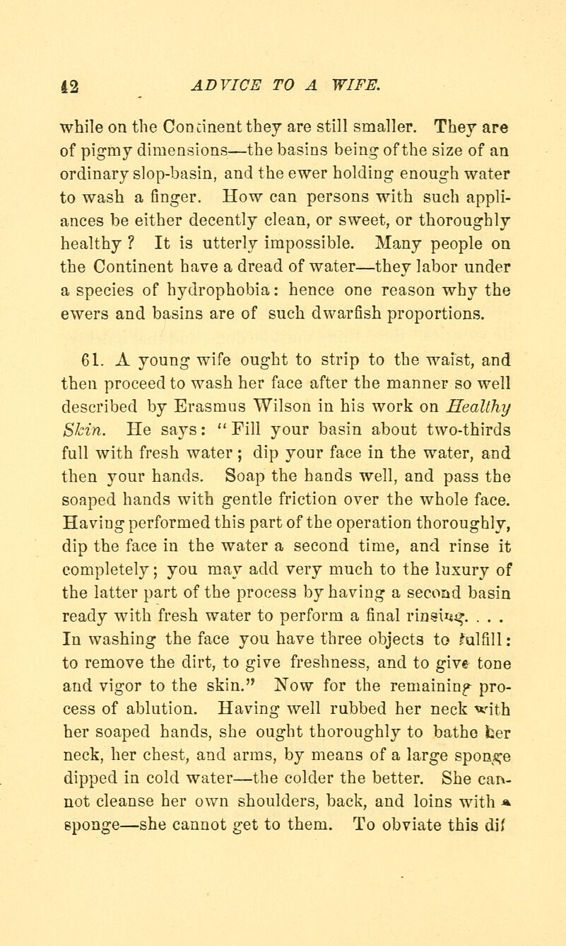 while on the Continent they are still smaller. They are of pigmy dimensions—the basins being of the size of an ordinary slop-basin, and the ewer holding enough water to wash a finger. How can persons with such appli- ances be either decently clean, or sweet, or thoroughly healthy ? It is utterly impossible. Many people on the Continent have a dread of water—they labor under a species of hydrophobia: hence one reason why the ewers and basins are of such dwarfish proportions. 61. A young wife ought to strip to the waist, and then proceed to wash her face after the manner so well described by Erasmus Wilson in his work on Healthy Skin. He says:  Fill your basin about two-thirds full with fresh water; dip your face in the water, and then your hands. Soap the hands well, and pass the soaped hands with gentle friction over the whole face. Having performed this part of the operation thoroughly, dip the face in the water a second time, and rinse it completely; you may add very much to the luxury of the latter part of the process by having a second basin ready with fresh water to perform a final rinsuu?. . . . In washing the face you have three objects to fulfill: to remove the dirt, to give freshness, and to give tone and vigor to the skin. Now for the remaining pro- cess of ablution. Having well rubbed her neck with her soaped hands, she ought thoroughly to bathe fcer neck, her chest, and arms, by means of a large sponge dipped in cold water—the colder the better. She can- not cleanse her own shoulders, back, and loins with * sponge—she cannot get to them. To obviate this dif